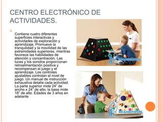 CENTRO ELECTRÓNICO DE
ACTIVIDADES.

Contiene cuatro diferentes
superficies interactivas y
actividades de exploración y
aprendizaje. Promueve la
tranquilidad y la movilidad de las
extremidades superiores, mientras
favorece las habilidades de
atención y concentración. Las
luces y los sonidos proporcionan
retroalimentación positiva y
recompensan el juego y el
aprendizaje. Los controles
ajustables controlan el nivel de
juego. Un manual de instrucción
exhaustiva detalla cada actividad.
La parte superior mide 24” de
ancho x 24” de alto; la base mide
18” de alto. Edades de 3 años en
adelante
 