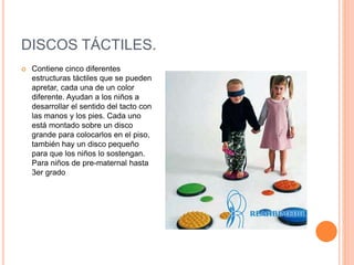 DISCOS TÁCTILES.
 Contiene cinco diferentes
estructuras táctiles que se pueden
apretar, cada una de un color
diferente. Ayudan a los niños a
desarrollar el sentido del tacto con
las manos y los pies. Cada uno
está montado sobre un disco
grande para colocarlos en el piso,
también hay un disco pequeño
para que los niños lo sostengan.
Para niños de pre-maternal hasta
3er grado
 