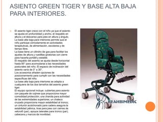 ASIENTO GREEN TIGER Y BASE ALTA BAJA
PARA INTERIORES.
 El asiento tiger crece con el niño ya que el asiento
se ajusta en profundidad y ancho, el respaldo en
altura y el descanso para pies en altura y ángulo.
La base alta baja para interiores permite que el
niño participe cómodamente en actividades
terapéuticas, de alimentación, escolares y de
tiempo libre.
La base tiene un cilindro de gas para facilitar los
ajustes de altura y ruedillas giratorias con cierre
para hacerla portátil y estable.
El respaldo del asiento se ajusta desde horizontal
hasta 85° para acomodarse a las necesidades
posturales del niño. El espacio de inclinación del
asiento varía de 0° a 30°.
Los accesorios añaden opciones de
posicionamiento para cumplir con las necesidades
específicas del niño.
La base alta baja para interiores se adapta a
cualquiera de los dos tamaños del asiento green
tiger.
El equipo opcional incluye: cubiertas para asiento
con paquete de cojines que proporciona mayor
comodidad protección; una charola para actividad
de las extremidades superiores; un chaleco
cruzado proporciona mayor estabilidad al tronco;
un cinturón acolchonado para cadera asegura la
estabilidad pélvica, tiras para pies con cierres de
velcro® (par), apoyos laterales para tronco (par),
cabecera y marcos de movilidad.
 