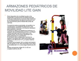 ARMAZONES PEDIÁTRICOS DE
MOVILIDAD LITE GAIN

Este dispositivo de movilidad ayuda a los
terapeutas a proporcionar la terapia para los
niños por medio de los avances más modernos
en el entrenamiento de apoyo al caminar y en
los movimientos para el desarrollo antes de
caminar.
Fomenta la postura apropiada, el equilibrio, la
coordinación, la resistencia del tronco y las
extremidades inferiores y el refuerzo necesario
para pararse y caminar.
Cuando se utiliza una plataforma dinámica, el
armazón de movilidad para caminar y el litegait
100mx permiten que los niños que no se
pueden parar sin la ayuda interactúen con
otras personas en su ambiente.
El armazón de la unidad para caminar se
ajusta a una altura de 5’ para acomodar a los
niños a una altura de 4’ 8” y un peso máximo
de 34 kg.
La altura del armazón de la unidad caminadora
alta se ajusta a 5’ 6” para acomodar a los niños
a una altura de 5’ 2” y una carga máxima de 45
kg.
Ambos armazones miden 81.2 x 63 cm.
Longitud externa de 28”.
 