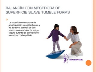 BALANCÍN CON MECEDORA DE
SUPERFICIE SUAVE TUMBLE FORMS

La superficie con espuma de
amortiguación es antideslizante y
no abrasiva, además de que
proporciona una base de apoyo
segura durante los ejercicios de
mecedora / del equilibrio.
 
