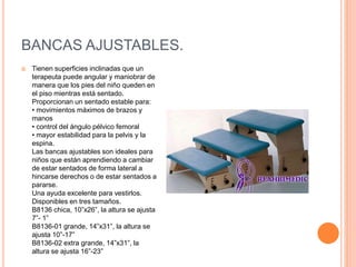 BANCAS AJUSTABLES.
 Tienen superficies inclinadas que un
terapeuta puede angular y maniobrar de
manera que los pies del niño queden en
el piso mientras está sentado.
Proporcionan un sentado estable para:
• movimientos máximos de brazos y
manos
• control del ángulo pélvico femoral
• mayor estabilidad para la pelvis y la
espina.
Las bancas ajustables son ideales para
niños que están aprendiendo a cambiar
de estar sentados de forma lateral a
hincarse derechos o de estar sentados a
pararse.
Una ayuda excelente para vestirlos.
Disponibles en tres tamaños.
B8136 chica, 10”x26”, la altura se ajusta
7”- 1”
B8136-01 grande, 14”x31”, la altura se
ajusta 10”-17”
B8136-02 extra grande, 14”x31”, la
altura se ajusta 16”-23”
 