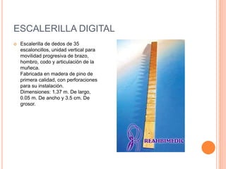ESCALERILLA DIGITAL
 Escalerilla de dedos de 35
escaloncillos, unidad vertical para
movilidad progresiva de brazo,
hombro, codo y articulación de la
muñeca.
Fabricada en madera de pino de
primera calidad, con perforaciones
para su instalación.
Dimensiones: 1.37 m. De largo,
0.05 m. De ancho y 3.5 cm. De
grosor.
 