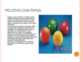 PELOTAS CON PATAS.

Para su uso en niños y adultos, estas
pelotas terapéuticas sin iguales tienen
”patas” que las previenen de no rodar
cuando el usuario se coloca sobre de
ellas o simplemente cuando no se están
utilizando.
Una vez que el usuario se coloca sobre
la pelota para realizar la estimulación
vestibular, la estabilidad del tronco, el
equilibrio, la coordinación u otros
ejercicios, las ”patas” se repliegan
dentro de la pelota, permitiendo así que
funcionen como cualquier otra pelota
inflable. La superficie antideslizante está
acanalada para una seguridad extra.
Soporta hasta 600 libras.
Incluyen un adaptador y una válvula.
Necesita de una bomba de aire para
inflarla.
 
