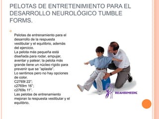 PELOTAS DE ENTRETENIMIENTO PARA EL
DESARROLLO NEUROLÓGICO TUMBLE
FORMS.

Pelotas de entrenamiento para el
desarrollo de la respuesta
vestibular y el equilibrio, además
del ejercicio.
La pelota más pequeña está
diseñada para rodar, empujar,
aventar y patear; la pelota más
grande tiene un núcleo rígido para
prevenir que se ”aplaste”.
Lo sentimos pero no hay opciones
de color.
C2769l 22”;
c2769m 16”;
c2769s 11”.
Las pelotas de entrenamiento
mejoran la respuesta vestibular y el
equilibrio.
 