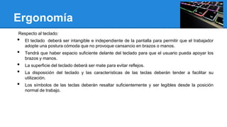Ergonomía
Respecto al teclado:

•

•
•
•
•

El teclado deberá ser intangible e independiente de la pantalla para permitir que el trabajador
adopte una postura cómoda que no provoque cansancio en brazos o manos.
Tendrá que haber espacio suficiente delante del teclado para que el usuario pueda apoyar los
brazos y manos.
La superficie del teclado deberá ser mate para evitar reflejos.
La disposición del teclado y las características de las teclas deberán tender a facilitar su
utilización.
Los símbolos de las teclas deberán resaltar suficientemente y ser legibles desde la posición
normal de trabajo.

 
