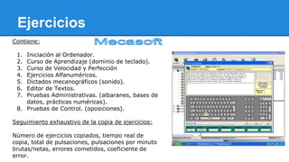 Ejercicios
Contiene:
1.
2.
3.
4.
5.
6.
7.

Iniciación al Ordenador.
Curso de Aprendizaje (dominio de teclado).
Curso de Velocidad y Perfección
Ejercicios Alfanuméricos.
Dictados mecanográficos (sonido).
Editor de Textos.
Pruebas Administrativas. (albaranes, bases de
datos, prácticas numéricas).
8. Pruebas de Control. (oposiciones).
Seguimiento exhaustivo de la copia de ejercicios:
Número de ejercicios copiados, tiempo real de
copia, total de pulsaciones, pulsaciones por minuto
brutas/netas, errores cometidos, coeficiente de
error.

 