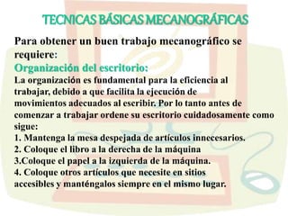 Para obtener un buen trabajo mecanográfico se
requiere:
Organización del escritorio:
La organización es fundamental para la eficiencia al
trabajar, debido a que facilita la ejecución de
movimientos adecuados al escribir. Por lo tanto antes de
comenzar a trabajar ordene su escritorio cuidadosamente como
sigue:
1. Mantenga la mesa despejada de artículos innecesarios.
2. Coloque el libro a la derecha de la máquina
3.Coloque el papel a la izquierda de la máquina.
4. Coloque otros artículos que necesite en sitios
accesibles y manténgalos siempre en el mismo lugar.
TECNICAS BÁSICAS MECANOGRÁFICAS
 