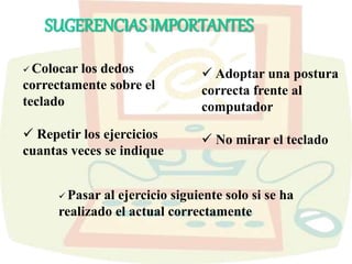 SUGERENCIAS IMPORTANTES
 Colocar los dedos
correctamente sobre el
teclado
 Repetir los ejercicios
cuantas veces se indique
 Adoptar una postura
correcta frente al
computador
 No mirar el teclado
 Pasar al ejercicio siguiente solo si se ha
realizado el actual correctamente
 