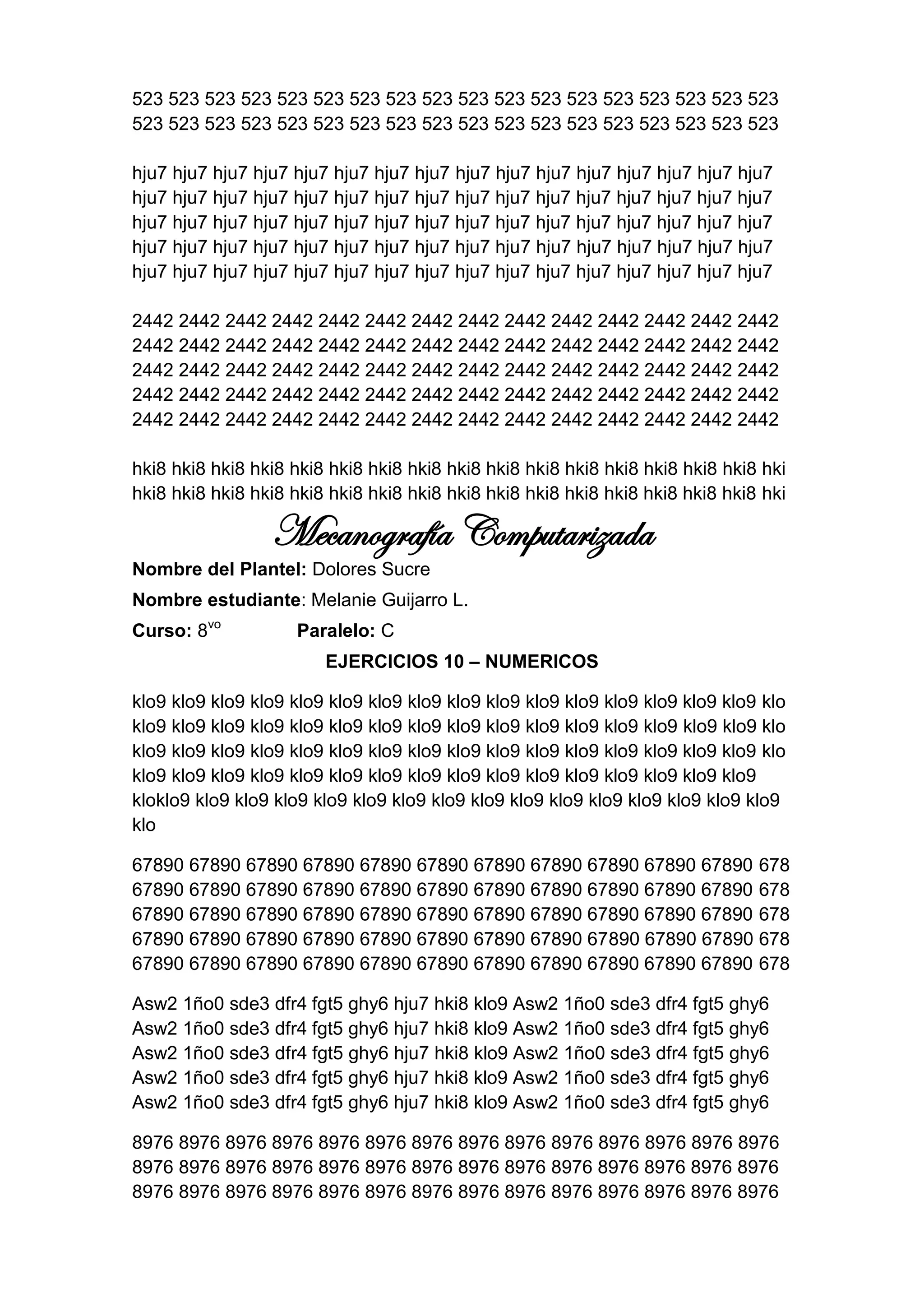 523 523 523 523 523 523 523 523 523 523 523 523 523 523 523 523 523 523
523 523 523 523 523 523 523 523 523 523 523 523 523 523 523 523 523 523

hju7 hju7 hju7 hju7 hju7 hju7 hju7 hju7 hju7 hju7 hju7 hju7 hju7 hju7 hju7 hju7
hju7 hju7 hju7 hju7 hju7 hju7 hju7 hju7 hju7 hju7 hju7 hju7 hju7 hju7 hju7 hju7
hju7 hju7 hju7 hju7 hju7 hju7 hju7 hju7 hju7 hju7 hju7 hju7 hju7 hju7 hju7 hju7
hju7 hju7 hju7 hju7 hju7 hju7 hju7 hju7 hju7 hju7 hju7 hju7 hju7 hju7 hju7 hju7
hju7 hju7 hju7 hju7 hju7 hju7 hju7 hju7 hju7 hju7 hju7 hju7 hju7 hju7 hju7 hju7

2442 2442 2442 2442 2442 2442 2442 2442 2442 2442 2442 2442 2442 2442
2442 2442 2442 2442 2442 2442 2442 2442 2442 2442 2442 2442 2442 2442
2442 2442 2442 2442 2442 2442 2442 2442 2442 2442 2442 2442 2442 2442
2442 2442 2442 2442 2442 2442 2442 2442 2442 2442 2442 2442 2442 2442
2442 2442 2442 2442 2442 2442 2442 2442 2442 2442 2442 2442 2442 2442

hki8 hki8 hki8 hki8 hki8 hki8 hki8 hki8 hki8 hki8 hki8 hki8 hki8 hki8 hki8 hki8 hki
hki8 hki8 hki8 hki8 hki8 hki8 hki8 hki8 hki8 hki8 hki8 hki8 hki8 hki8 hki8 hki8 hki

                 Mecanografía Computarizada
Nombre del Plantel: Dolores Sucre
Nombre estudiante: Melanie Guijarro L.
Curso: 8vo          Paralelo: C
                        EJERCICIOS 10 – NUMERICOS

klo9 klo9 klo9 klo9 klo9 klo9 klo9 klo9 klo9 klo9 klo9 klo9 klo9 klo9 klo9 klo9 klo
klo9 klo9 klo9 klo9 klo9 klo9 klo9 klo9 klo9 klo9 klo9 klo9 klo9 klo9 klo9 klo9 klo
klo9 klo9 klo9 klo9 klo9 klo9 klo9 klo9 klo9 klo9 klo9 klo9 klo9 klo9 klo9 klo9 klo
klo9 klo9 klo9 klo9 klo9 klo9 klo9 klo9 klo9 klo9 klo9 klo9 klo9 klo9 klo9 klo9
kloklo9 klo9 klo9 klo9 klo9 klo9 klo9 klo9 klo9 klo9 klo9 klo9 klo9 klo9 klo9 klo9
klo

67890 67890 67890 67890 67890 67890 67890 67890 67890 67890 67890 678
67890 67890 67890 67890 67890 67890 67890 67890 67890 67890 67890 678
67890 67890 67890 67890 67890 67890 67890 67890 67890 67890 67890 678
67890 67890 67890 67890 67890 67890 67890 67890 67890 67890 67890 678
67890 67890 67890 67890 67890 67890 67890 67890 67890 67890 67890 678

Asw2 1ño0 sde3 dfr4 fgt5 ghy6 hju7 hki8 klo9 Asw2 1ño0 sde3 dfr4 fgt5 ghy6
Asw2 1ño0 sde3 dfr4 fgt5 ghy6 hju7 hki8 klo9 Asw2 1ño0 sde3 dfr4 fgt5 ghy6
Asw2 1ño0 sde3 dfr4 fgt5 ghy6 hju7 hki8 klo9 Asw2 1ño0 sde3 dfr4 fgt5 ghy6
Asw2 1ño0 sde3 dfr4 fgt5 ghy6 hju7 hki8 klo9 Asw2 1ño0 sde3 dfr4 fgt5 ghy6
Asw2 1ño0 sde3 dfr4 fgt5 ghy6 hju7 hki8 klo9 Asw2 1ño0 sde3 dfr4 fgt5 ghy6

8976 8976 8976 8976 8976 8976 8976 8976 8976 8976 8976 8976 8976 8976
8976 8976 8976 8976 8976 8976 8976 8976 8976 8976 8976 8976 8976 8976
8976 8976 8976 8976 8976 8976 8976 8976 8976 8976 8976 8976 8976 8976
 