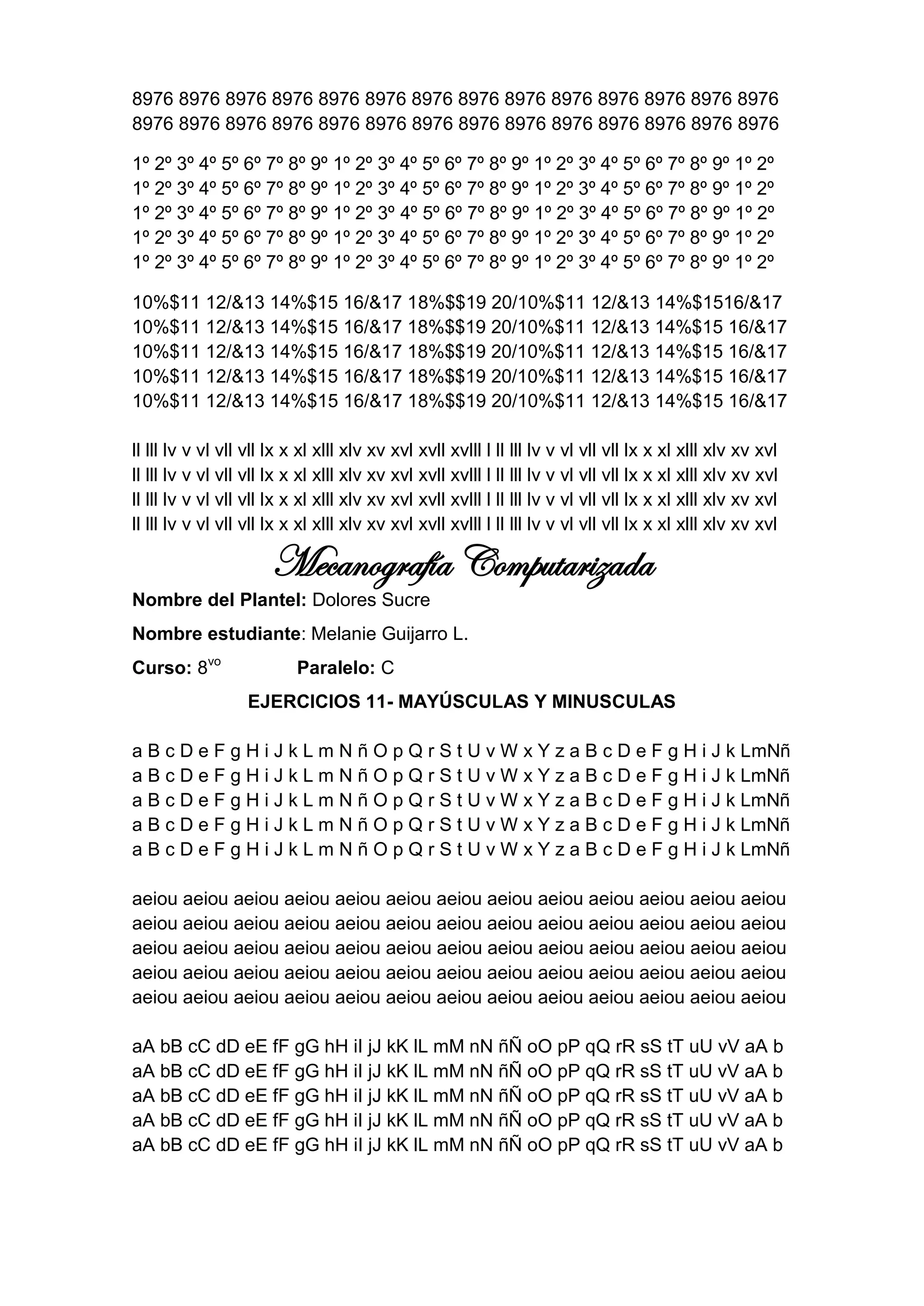 8976 8976 8976 8976 8976 8976 8976 8976 8976 8976 8976 8976 8976 8976
8976 8976 8976 8976 8976 8976 8976 8976 8976 8976 8976 8976 8976 8976

1º 2º 3º 4º 5º 6º 7º 8º 9º 1º 2º 3º 4º 5º 6º 7º 8º 9º 1º 2º 3º 4º 5º 6º 7º 8º 9º 1º 2º
1º 2º 3º 4º 5º 6º 7º 8º 9º 1º 2º 3º 4º 5º 6º 7º 8º 9º 1º 2º 3º 4º 5º 6º 7º 8º 9º 1º 2º
1º 2º 3º 4º 5º 6º 7º 8º 9º 1º 2º 3º 4º 5º 6º 7º 8º 9º 1º 2º 3º 4º 5º 6º 7º 8º 9º 1º 2º
1º 2º 3º 4º 5º 6º 7º 8º 9º 1º 2º 3º 4º 5º 6º 7º 8º 9º 1º 2º 3º 4º 5º 6º 7º 8º 9º 1º 2º
1º 2º 3º 4º 5º 6º 7º 8º 9º 1º 2º 3º 4º 5º 6º 7º 8º 9º 1º 2º 3º 4º 5º 6º 7º 8º 9º 1º 2º

10%$11 12/&13 14%$15 16/&17 18%$$19 20/10%$11 12/&13 14%$1516/&17
10%$11 12/&13 14%$15 16/&17 18%$$19 20/10%$11 12/&13 14%$15 16/&17
10%$11 12/&13 14%$15 16/&17 18%$$19 20/10%$11 12/&13 14%$15 16/&17
10%$11 12/&13 14%$15 16/&17 18%$$19 20/10%$11 12/&13 14%$15 16/&17
10%$11 12/&13 14%$15 16/&17 18%$$19 20/10%$11 12/&13 14%$15 16/&17

ll lll lv v vl vll vll lx x xl xlll xlv xv xvl xvll xvlll l ll lll lv v vl vll vll lx x xl xlll xlv xv xvl
ll lll lv v vl vll vll lx x xl xlll xlv xv xvl xvll xvlll l ll lll lv v vl vll vll lx x xl xlll xlv xv xvl
ll lll lv v vl vll vll lx x xl xlll xlv xv xvl xvll xvlll l ll lll lv v vl vll vll lx x xl xlll xlv xv xvl
ll lll lv v vl vll vll lx x xl xlll xlv xv xvl xvll xvlll l ll lll lv v vl vll vll lx x xl xlll xlv xv xvl

                      Mecanografía Computarizada
Nombre del Plantel: Dolores Sucre
Nombre estudiante: Melanie Guijarro L.
Curso: 8vo                 Paralelo: C
                  EJERCICIOS 11- MAYÚSCULAS Y MINUSCULAS

a B c D e F g H i J k L m N ñ O p Q r S t U v W x Y z a B c D e F g H i J k LmNñ
a B c D e F g H i J k L m N ñ O p Q r S t U v W x Y z a B c D e F g H i J k LmNñ
a B c D e F g H i J k L m N ñ O p Q r S t U v W x Y z a B c D e F g H i J k LmNñ
a B c D e F g H i J k L m N ñ O p Q r S t U v W x Y z a B c D e F g H i J k LmNñ
a B c D e F g H i J k L m N ñ O p Q r S t U v W x Y z a B c D e F g H i J k LmNñ

aeiou aeiou aeiou aeiou aeiou aeiou aeiou aeiou aeiou aeiou aeiou aeiou aeiou
aeiou aeiou aeiou aeiou aeiou aeiou aeiou aeiou aeiou aeiou aeiou aeiou aeiou
aeiou aeiou aeiou aeiou aeiou aeiou aeiou aeiou aeiou aeiou aeiou aeiou aeiou
aeiou aeiou aeiou aeiou aeiou aeiou aeiou aeiou aeiou aeiou aeiou aeiou aeiou
aeiou aeiou aeiou aeiou aeiou aeiou aeiou aeiou aeiou aeiou aeiou aeiou aeiou

aA bB cC dD eE fF gG hH iI jJ kK lL mM nN ñÑ oO pP qQ rR sS tT uU vV aA b
aA bB cC dD eE fF gG hH iI jJ kK lL mM nN ñÑ oO pP qQ rR sS tT uU vV aA b
aA bB cC dD eE fF gG hH iI jJ kK lL mM nN ñÑ oO pP qQ rR sS tT uU vV aA b
aA bB cC dD eE fF gG hH iI jJ kK lL mM nN ñÑ oO pP qQ rR sS tT uU vV aA b
aA bB cC dD eE fF gG hH iI jJ kK lL mM nN ñÑ oO pP qQ rR sS tT uU vV aA b
 