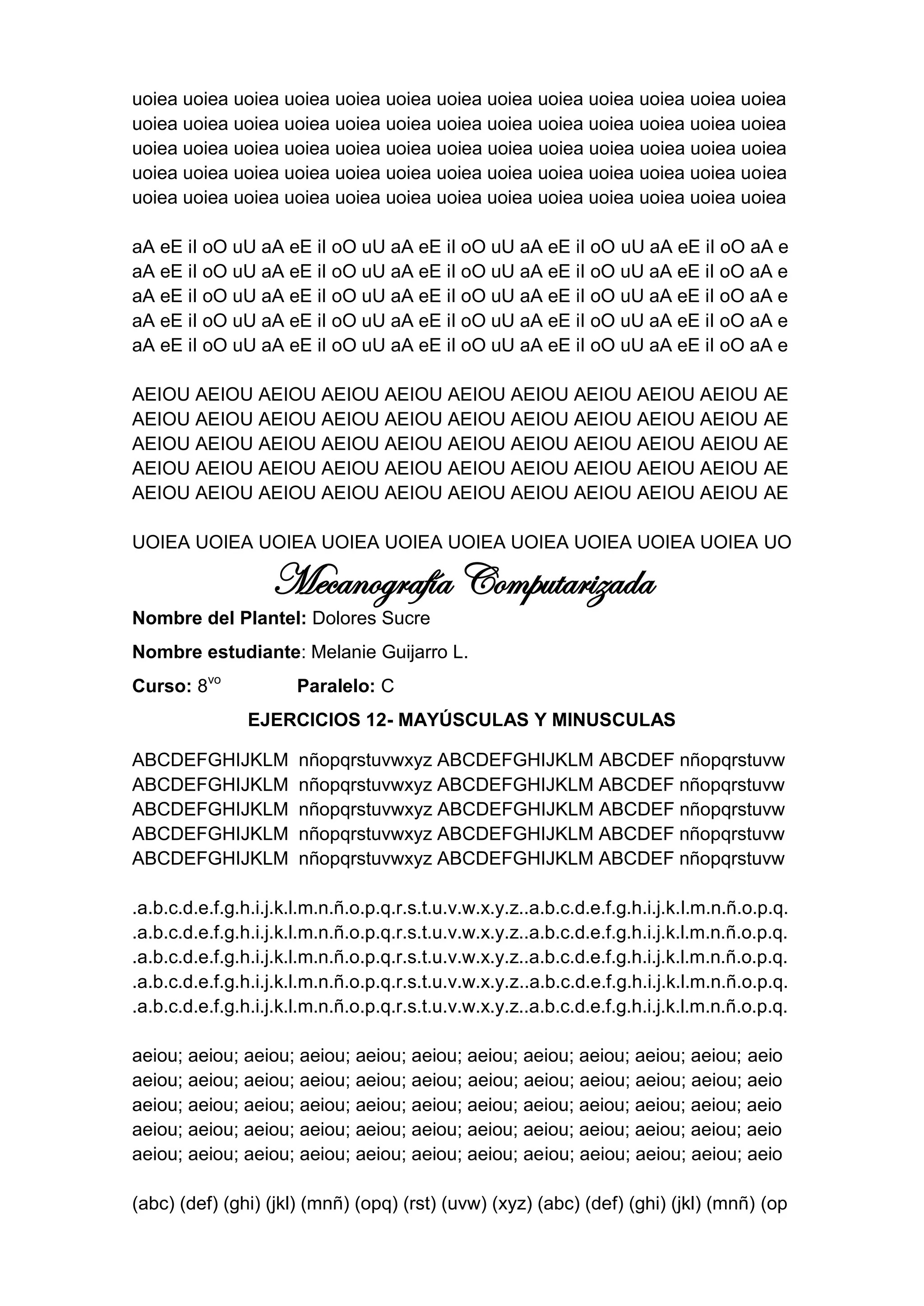 uoiea uoiea uoiea uoiea uoiea uoiea uoiea uoiea uoiea uoiea uoiea uoiea uoiea
uoiea uoiea uoiea uoiea uoiea uoiea uoiea uoiea uoiea uoiea uoiea uoiea uoiea
uoiea uoiea uoiea uoiea uoiea uoiea uoiea uoiea uoiea uoiea uoiea uoiea uoiea
uoiea uoiea uoiea uoiea uoiea uoiea uoiea uoiea uoiea uoiea uoiea uoiea uoiea
uoiea uoiea uoiea uoiea uoiea uoiea uoiea uoiea uoiea uoiea uoiea uoiea uoiea

aA eE iI oO uU aA eE iI oO uU aA eE iI oO uU aA eE iI oO uU aA eE iI oO aA e
aA eE iI oO uU aA eE iI oO uU aA eE iI oO uU aA eE iI oO uU aA eE iI oO aA e
aA eE iI oO uU aA eE iI oO uU aA eE iI oO uU aA eE iI oO uU aA eE iI oO aA e
aA eE iI oO uU aA eE iI oO uU aA eE iI oO uU aA eE iI oO uU aA eE iI oO aA e
aA eE iI oO uU aA eE iI oO uU aA eE iI oO uU aA eE iI oO uU aA eE iI oO aA e

AEIOU AEIOU AEIOU AEIOU AEIOU AEIOU AEIOU AEIOU AEIOU AEIOU AE
AEIOU AEIOU AEIOU AEIOU AEIOU AEIOU AEIOU AEIOU AEIOU AEIOU AE
AEIOU AEIOU AEIOU AEIOU AEIOU AEIOU AEIOU AEIOU AEIOU AEIOU AE
AEIOU AEIOU AEIOU AEIOU AEIOU AEIOU AEIOU AEIOU AEIOU AEIOU AE
AEIOU AEIOU AEIOU AEIOU AEIOU AEIOU AEIOU AEIOU AEIOU AEIOU AE

UOIEA UOIEA UOIEA UOIEA UOIEA UOIEA UOIEA UOIEA UOIEA UOIEA UO

                   Mecanografía Computarizada
Nombre del Plantel: Dolores Sucre
Nombre estudiante: Melanie Guijarro L.
Curso: 8vo             Paralelo: C
                EJERCICIOS 12- MAYÚSCULAS Y MINUSCULAS

ABCDEFGHIJKLM          nñopqrstuvwxyz ABCDEFGHIJKLM ABCDEF nñopqrstuvw
ABCDEFGHIJKLM          nñopqrstuvwxyz ABCDEFGHIJKLM ABCDEF nñopqrstuvw
ABCDEFGHIJKLM          nñopqrstuvwxyz ABCDEFGHIJKLM ABCDEF nñopqrstuvw
ABCDEFGHIJKLM          nñopqrstuvwxyz ABCDEFGHIJKLM ABCDEF nñopqrstuvw
ABCDEFGHIJKLM          nñopqrstuvwxyz ABCDEFGHIJKLM ABCDEF nñopqrstuvw

.a.b.c.d.e.f.g.h.i.j.k.l.m.n.ñ.o.p.q.r.s.t.u.v.w.x.y.z..a.b.c.d.e.f.g.h.i.j.k.l.m.n.ñ.o.p.q.
.a.b.c.d.e.f.g.h.i.j.k.l.m.n.ñ.o.p.q.r.s.t.u.v.w.x.y.z..a.b.c.d.e.f.g.h.i.j.k.l.m.n.ñ.o.p.q.
.a.b.c.d.e.f.g.h.i.j.k.l.m.n.ñ.o.p.q.r.s.t.u.v.w.x.y.z..a.b.c.d.e.f.g.h.i.j.k.l.m.n.ñ.o.p.q.
.a.b.c.d.e.f.g.h.i.j.k.l.m.n.ñ.o.p.q.r.s.t.u.v.w.x.y.z..a.b.c.d.e.f.g.h.i.j.k.l.m.n.ñ.o.p.q.
.a.b.c.d.e.f.g.h.i.j.k.l.m.n.ñ.o.p.q.r.s.t.u.v.w.x.y.z..a.b.c.d.e.f.g.h.i.j.k.l.m.n.ñ.o.p.q.

aeiou; aeiou; aeiou; aeiou; aeiou; aeiou; aeiou; aeiou; aeiou; aeiou; aeiou; aeio
aeiou; aeiou; aeiou; aeiou; aeiou; aeiou; aeiou; aeiou; aeiou; aeiou; aeiou; aeio
aeiou; aeiou; aeiou; aeiou; aeiou; aeiou; aeiou; aeiou; aeiou; aeiou; aeiou; aeio
aeiou; aeiou; aeiou; aeiou; aeiou; aeiou; aeiou; aeiou; aeiou; aeiou; aeiou; aeio
aeiou; aeiou; aeiou; aeiou; aeiou; aeiou; aeiou; aeiou; aeiou; aeiou; aeiou; aeio

(abc) (def) (ghi) (jkl) (mnñ) (opq) (rst) (uvw) (xyz) (abc) (def) (ghi) (jkl) (mnñ) (op
 