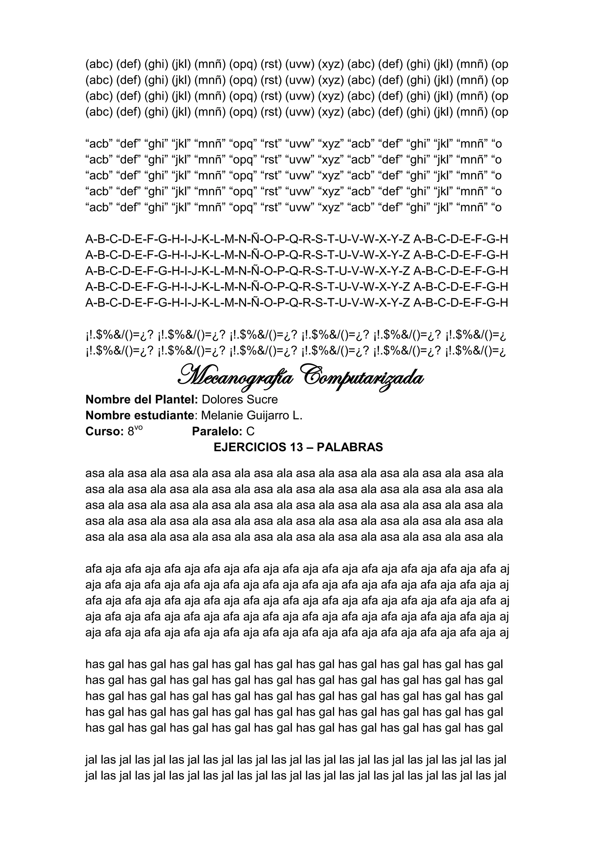 (abc) (def) (ghi) (jkl) (mnñ) (opq) (rst) (uvw) (xyz) (abc) (def) (ghi) (jkl) (mnñ) (op
(abc) (def) (ghi) (jkl) (mnñ) (opq) (rst) (uvw) (xyz) (abc) (def) (ghi) (jkl) (mnñ) (op
(abc) (def) (ghi) (jkl) (mnñ) (opq) (rst) (uvw) (xyz) (abc) (def) (ghi) (jkl) (mnñ) (op
(abc) (def) (ghi) (jkl) (mnñ) (opq) (rst) (uvw) (xyz) (abc) (def) (ghi) (jkl) (mnñ) (op

“acb” “def” “ghi” “jkl” “mnñ” “opq” “rst” “uvw” “xyz” “acb” “def” “ghi” “jkl” “mnñ” “o
“acb” “def” “ghi” “jkl” “mnñ” “opq” “rst” “uvw” “xyz” “acb” “def” “ghi” “jkl” “mnñ” “o
“acb” “def” “ghi” “jkl” “mnñ” “opq” “rst” “uvw” “xyz” “acb” “def” “ghi” “jkl” “mnñ” “o
“acb” “def” “ghi” “jkl” “mnñ” “opq” “rst” “uvw” “xyz” “acb” “def” “ghi” “jkl” “mnñ” “o
“acb” “def” “ghi” “jkl” “mnñ” “opq” “rst” “uvw” “xyz” “acb” “def” “ghi” “jkl” “mnñ” “o

A-B-C-D-E-F-G-H-I-J-K-L-M-N-Ñ-O-P-Q-R-S-T-U-V-W-X-Y-Z A-B-C-D-E-F-G-H
A-B-C-D-E-F-G-H-I-J-K-L-M-N-Ñ-O-P-Q-R-S-T-U-V-W-X-Y-Z A-B-C-D-E-F-G-H
A-B-C-D-E-F-G-H-I-J-K-L-M-N-Ñ-O-P-Q-R-S-T-U-V-W-X-Y-Z A-B-C-D-E-F-G-H
A-B-C-D-E-F-G-H-I-J-K-L-M-N-Ñ-O-P-Q-R-S-T-U-V-W-X-Y-Z A-B-C-D-E-F-G-H
A-B-C-D-E-F-G-H-I-J-K-L-M-N-Ñ-O-P-Q-R-S-T-U-V-W-X-Y-Z A-B-C-D-E-F-G-H

¡!.$%&/()=¿? ¡!.$%&/()=¿? ¡!.$%&/()=¿? ¡!.$%&/()=¿? ¡!.$%&/()=¿? ¡!.$%&/()=¿
¡!.$%&/()=¿? ¡!.$%&/()=¿? ¡!.$%&/()=¿? ¡!.$%&/()=¿? ¡!.$%&/()=¿? ¡!.$%&/()=¿

                     Mecanografía Computarizada
Nombre del Plantel: Dolores Sucre
Nombre estudiante: Melanie Guijarro L.
Curso: 8vo       Paralelo: C
                     EJERCICIOS 13 – PALABRAS

asa ala asa ala asa ala asa ala asa ala asa ala asa ala asa ala asa ala asa ala
asa ala asa ala asa ala asa ala asa ala asa ala asa ala asa ala asa ala asa ala
asa ala asa ala asa ala asa ala asa ala asa ala asa ala asa ala asa ala asa ala
asa ala asa ala asa ala asa ala asa ala asa ala asa ala asa ala asa ala asa ala
asa ala asa ala asa ala asa ala asa ala asa ala asa ala asa ala asa ala asa ala

afa aja afa aja afa aja afa aja afa aja afa aja afa aja afa aja afa aja afa aja afa aj
aja afa aja afa aja afa aja afa aja afa aja afa aja afa aja afa aja afa aja afa aja aj
afa aja afa aja afa aja afa aja afa aja afa aja afa aja afa aja afa aja afa aja afa aj
aja afa aja afa aja afa aja afa aja afa aja afa aja afa aja afa aja afa aja afa aja aj
aja afa aja afa aja afa aja afa aja afa aja afa aja afa aja afa aja afa aja afa aja aj

has gal has gal has gal has gal has gal has gal has gal has gal has gal has gal
has gal has gal has gal has gal has gal has gal has gal has gal has gal has gal
has gal has gal has gal has gal has gal has gal has gal has gal has gal has gal
has gal has gal has gal has gal has gal has gal has gal has gal has gal has gal
has gal has gal has gal has gal has gal has gal has gal has gal has gal has gal

jal las jal las jal las jal las jal las jal las jal las jal las jal las jal las jal las jal las jal
jal las jal las jal las jal las jal las jal las jal las jal las jal las jal las jal las jal las jal
 