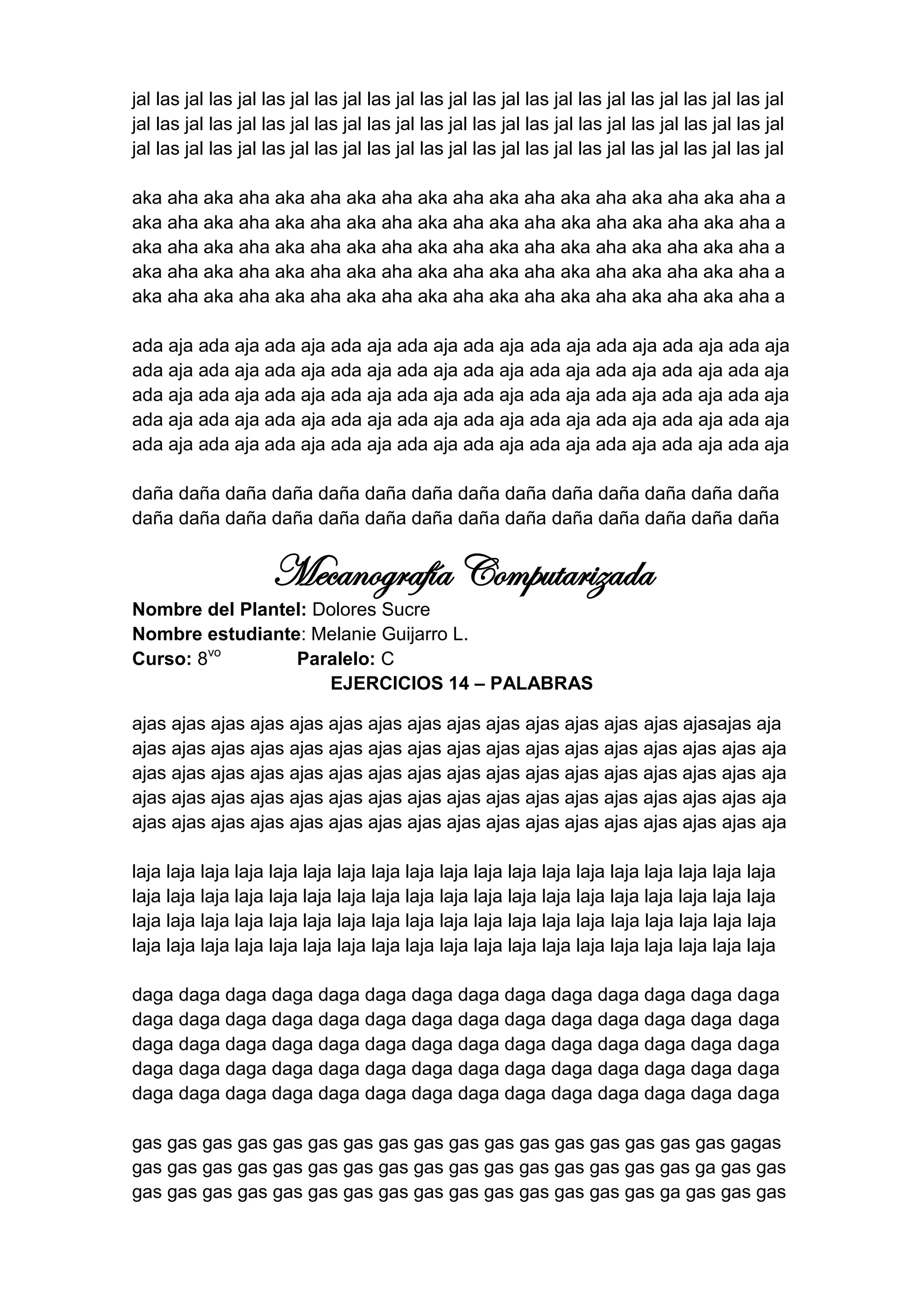 jal las jal las jal las jal las jal las jal las jal las jal las jal las jal las jal las jal las jal
jal las jal las jal las jal las jal las jal las jal las jal las jal las jal las jal las jal las jal
jal las jal las jal las jal las jal las jal las jal las jal las jal las jal las jal las jal las jal

aka aha aka aha aka aha aka aha aka aha aka aha aka aha aka aha aka aha a
aka aha aka aha aka aha aka aha aka aha aka aha aka aha aka aha aka aha a
aka aha aka aha aka aha aka aha aka aha aka aha aka aha aka aha aka aha a
aka aha aka aha aka aha aka aha aka aha aka aha aka aha aka aha aka aha a
aka aha aka aha aka aha aka aha aka aha aka aha aka aha aka aha aka aha a

ada aja ada aja ada aja ada aja ada aja ada aja ada aja ada aja ada aja ada aja
ada aja ada aja ada aja ada aja ada aja ada aja ada aja ada aja ada aja ada aja
ada aja ada aja ada aja ada aja ada aja ada aja ada aja ada aja ada aja ada aja
ada aja ada aja ada aja ada aja ada aja ada aja ada aja ada aja ada aja ada aja
ada aja ada aja ada aja ada aja ada aja ada aja ada aja ada aja ada aja ada aja

daña daña daña daña daña daña daña daña daña daña daña daña daña daña
daña daña daña daña daña daña daña daña daña daña daña daña daña daña


                     Mecanografía Computarizada
Nombre del Plantel: Dolores Sucre
Nombre estudiante: Melanie Guijarro L.
Curso: 8vo       Paralelo: C
                     EJERCICIOS 14 – PALABRAS

ajas ajas ajas ajas ajas ajas ajas ajas ajas ajas ajas ajas ajas ajas ajasajas aja
ajas ajas ajas ajas ajas ajas ajas ajas ajas ajas ajas ajas ajas ajas ajas ajas aja
ajas ajas ajas ajas ajas ajas ajas ajas ajas ajas ajas ajas ajas ajas ajas ajas aja
ajas ajas ajas ajas ajas ajas ajas ajas ajas ajas ajas ajas ajas ajas ajas ajas aja
ajas ajas ajas ajas ajas ajas ajas ajas ajas ajas ajas ajas ajas ajas ajas ajas aja

laja laja laja laja laja laja laja laja laja laja laja laja laja laja laja laja laja laja laja
laja laja laja laja laja laja laja laja laja laja laja laja laja laja laja laja laja laja laja
laja laja laja laja laja laja laja laja laja laja laja laja laja laja laja laja laja laja laja
laja laja laja laja laja laja laja laja laja laja laja laja laja laja laja laja laja laja laja

daga daga daga daga daga daga daga daga daga daga daga daga daga daga
daga daga daga daga daga daga daga daga daga daga daga daga daga daga
daga daga daga daga daga daga daga daga daga daga daga daga daga daga
daga daga daga daga daga daga daga daga daga daga daga daga daga daga
daga daga daga daga daga daga daga daga daga daga daga daga daga daga

gas gas gas gas gas gas gas gas gas gas gas gas gas gas gas gas gas gagas
gas gas gas gas gas gas gas gas gas gas gas gas gas gas gas gas ga gas gas
gas gas gas gas gas gas gas gas gas gas gas gas gas gas gas ga gas gas gas
 