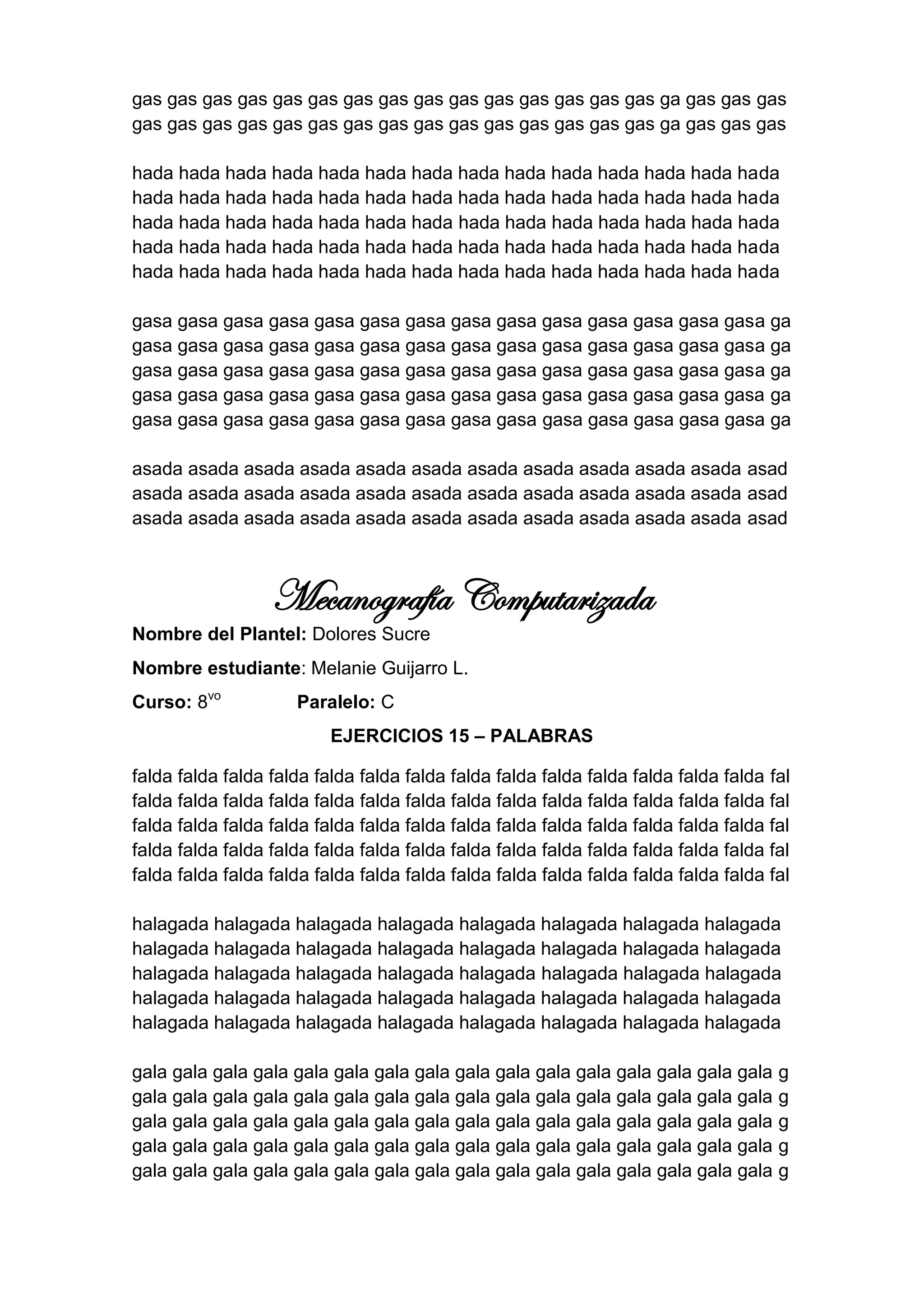 gas gas gas gas gas gas gas gas gas gas gas gas gas gas gas ga gas gas gas
gas gas gas gas gas gas gas gas gas gas gas gas gas gas gas ga gas gas gas

hada hada hada hada hada hada hada hada hada hada hada hada hada hada
hada hada hada hada hada hada hada hada hada hada hada hada hada hada
hada hada hada hada hada hada hada hada hada hada hada hada hada hada
hada hada hada hada hada hada hada hada hada hada hada hada hada hada
hada hada hada hada hada hada hada hada hada hada hada hada hada hada

gasa gasa gasa gasa gasa gasa gasa gasa gasa gasa gasa gasa gasa gasa ga
gasa gasa gasa gasa gasa gasa gasa gasa gasa gasa gasa gasa gasa gasa ga
gasa gasa gasa gasa gasa gasa gasa gasa gasa gasa gasa gasa gasa gasa ga
gasa gasa gasa gasa gasa gasa gasa gasa gasa gasa gasa gasa gasa gasa ga
gasa gasa gasa gasa gasa gasa gasa gasa gasa gasa gasa gasa gasa gasa ga

asada asada asada asada asada asada asada asada asada asada asada asad
asada asada asada asada asada asada asada asada asada asada asada asad
asada asada asada asada asada asada asada asada asada asada asada asad



                  Mecanografía Computarizada
Nombre del Plantel: Dolores Sucre
Nombre estudiante: Melanie Guijarro L.
Curso: 8vo           Paralelo: C
                          EJERCICIOS 15 – PALABRAS

falda falda falda falda falda falda falda falda falda falda falda falda falda falda fal
falda falda falda falda falda falda falda falda falda falda falda falda falda falda fal
falda falda falda falda falda falda falda falda falda falda falda falda falda falda fal
falda falda falda falda falda falda falda falda falda falda falda falda falda falda fal
falda falda falda falda falda falda falda falda falda falda falda falda falda falda fal

halagada halagada halagada halagada halagada halagada halagada halagada
halagada halagada halagada halagada halagada halagada halagada halagada
halagada halagada halagada halagada halagada halagada halagada halagada
halagada halagada halagada halagada halagada halagada halagada halagada
halagada halagada halagada halagada halagada halagada halagada halagada

gala gala gala gala gala gala gala gala gala gala gala gala gala gala gala gala      g
gala gala gala gala gala gala gala gala gala gala gala gala gala gala gala gala      g
gala gala gala gala gala gala gala gala gala gala gala gala gala gala gala gala      g
gala gala gala gala gala gala gala gala gala gala gala gala gala gala gala gala      g
gala gala gala gala gala gala gala gala gala gala gala gala gala gala gala gala      g
 