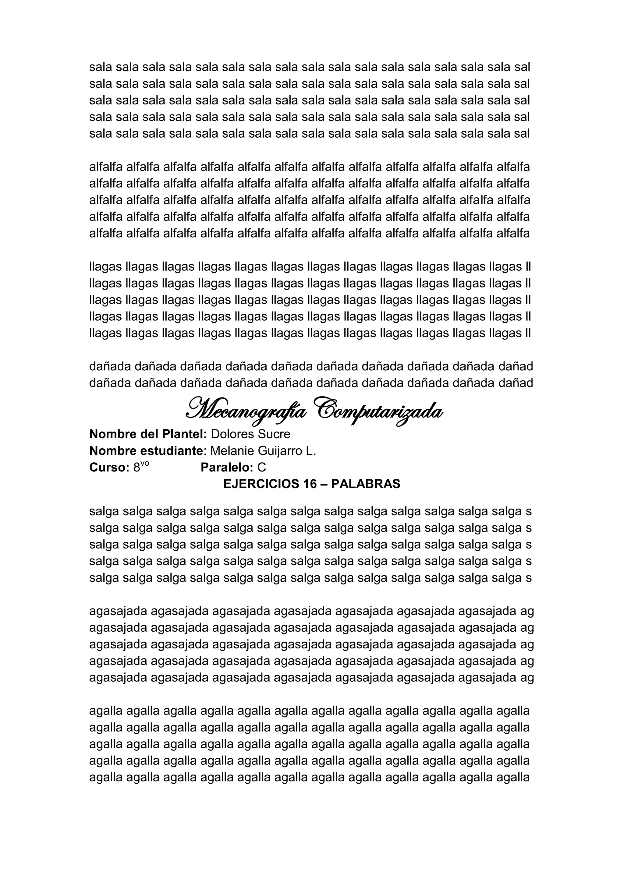 sala sala sala sala sala sala sala sala sala sala sala sala sala sala sala sala sal
sala sala sala sala sala sala sala sala sala sala sala sala sala sala sala sala sal
sala sala sala sala sala sala sala sala sala sala sala sala sala sala sala sala sal
sala sala sala sala sala sala sala sala sala sala sala sala sala sala sala sala sal
sala sala sala sala sala sala sala sala sala sala sala sala sala sala sala sala sal

alfalfa alfalfa alfalfa alfalfa alfalfa alfalfa alfalfa alfalfa alfalfa alfalfa alfalfa alfalfa
alfalfa alfalfa alfalfa alfalfa alfalfa alfalfa alfalfa alfalfa alfalfa alfalfa alfalfa alfalfa
alfalfa alfalfa alfalfa alfalfa alfalfa alfalfa alfalfa alfalfa alfalfa alfalfa alfalfa alfalfa
alfalfa alfalfa alfalfa alfalfa alfalfa alfalfa alfalfa alfalfa alfalfa alfalfa alfalfa alfalfa
alfalfa alfalfa alfalfa alfalfa alfalfa alfalfa alfalfa alfalfa alfalfa alfalfa alfalfa alfalfa

llagas llagas llagas llagas llagas llagas llagas llagas llagas llagas llagas llagas ll
llagas llagas llagas llagas llagas llagas llagas llagas llagas llagas llagas llagas ll
llagas llagas llagas llagas llagas llagas llagas llagas llagas llagas llagas llagas ll
llagas llagas llagas llagas llagas llagas llagas llagas llagas llagas llagas llagas ll
llagas llagas llagas llagas llagas llagas llagas llagas llagas llagas llagas llagas ll

dañada dañada dañada dañada dañada dañada dañada dañada dañada dañad
dañada dañada dañada dañada dañada dañada dañada dañada dañada dañad

                    Mecanografía Computarizada
Nombre del Plantel: Dolores Sucre
Nombre estudiante: Melanie Guijarro L.
Curso: 8vo       Paralelo: C
                     EJERCICIOS 16 – PALABRAS

salga salga salga salga salga salga salga salga salga salga salga salga salga                s
salga salga salga salga salga salga salga salga salga salga salga salga salga                s
salga salga salga salga salga salga salga salga salga salga salga salga salga                s
salga salga salga salga salga salga salga salga salga salga salga salga salga                s
salga salga salga salga salga salga salga salga salga salga salga salga salga                s

agasajada agasajada agasajada agasajada agasajada agasajada agasajada ag
agasajada agasajada agasajada agasajada agasajada agasajada agasajada ag
agasajada agasajada agasajada agasajada agasajada agasajada agasajada ag
agasajada agasajada agasajada agasajada agasajada agasajada agasajada ag
agasajada agasajada agasajada agasajada agasajada agasajada agasajada ag

agalla agalla agalla agalla agalla agalla agalla agalla agalla agalla agalla agalla
agalla agalla agalla agalla agalla agalla agalla agalla agalla agalla agalla agalla
agalla agalla agalla agalla agalla agalla agalla agalla agalla agalla agalla agalla
agalla agalla agalla agalla agalla agalla agalla agalla agalla agalla agalla agalla
agalla agalla agalla agalla agalla agalla agalla agalla agalla agalla agalla agalla
 