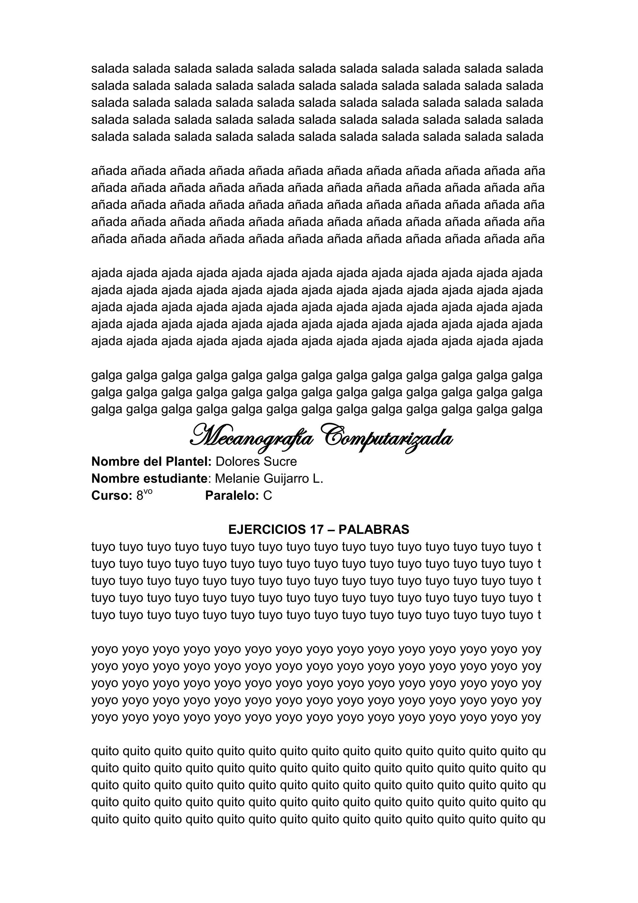 salada salada salada salada salada salada salada salada salada salada salada
salada salada salada salada salada salada salada salada salada salada salada
salada salada salada salada salada salada salada salada salada salada salada
salada salada salada salada salada salada salada salada salada salada salada
salada salada salada salada salada salada salada salada salada salada salada

añada añada añada añada añada añada añada añada añada añada añada aña
añada añada añada añada añada añada añada añada añada añada añada aña
añada añada añada añada añada añada añada añada añada añada añada aña
añada añada añada añada añada añada añada añada añada añada añada aña
añada añada añada añada añada añada añada añada añada añada añada aña

ajada ajada ajada ajada ajada ajada ajada ajada ajada ajada ajada ajada ajada
ajada ajada ajada ajada ajada ajada ajada ajada ajada ajada ajada ajada ajada
ajada ajada ajada ajada ajada ajada ajada ajada ajada ajada ajada ajada ajada
ajada ajada ajada ajada ajada ajada ajada ajada ajada ajada ajada ajada ajada
ajada ajada ajada ajada ajada ajada ajada ajada ajada ajada ajada ajada ajada

galga galga galga galga galga galga galga galga galga galga galga galga galga
galga galga galga galga galga galga galga galga galga galga galga galga galga
galga galga galga galga galga galga galga galga galga galga galga galga galga

                  Mecanografía Computarizada
Nombre del Plantel: Dolores Sucre
Nombre estudiante: Melanie Guijarro L.
Curso: 8vo       Paralelo: C

                        EJERCICIOS 17 – PALABRAS
tuyo tuyo tuyo tuyo tuyo tuyo tuyo tuyo tuyo tuyo tuyo tuyo tuyo tuyo tuyo tuyo     t
tuyo tuyo tuyo tuyo tuyo tuyo tuyo tuyo tuyo tuyo tuyo tuyo tuyo tuyo tuyo tuyo     t
tuyo tuyo tuyo tuyo tuyo tuyo tuyo tuyo tuyo tuyo tuyo tuyo tuyo tuyo tuyo tuyo     t
tuyo tuyo tuyo tuyo tuyo tuyo tuyo tuyo tuyo tuyo tuyo tuyo tuyo tuyo tuyo tuyo     t
tuyo tuyo tuyo tuyo tuyo tuyo tuyo tuyo tuyo tuyo tuyo tuyo tuyo tuyo tuyo tuyo     t

yoyo yoyo yoyo yoyo yoyo yoyo yoyo yoyo yoyo yoyo yoyo yoyo yoyo yoyo yoy
yoyo yoyo yoyo yoyo yoyo yoyo yoyo yoyo yoyo yoyo yoyo yoyo yoyo yoyo yoy
yoyo yoyo yoyo yoyo yoyo yoyo yoyo yoyo yoyo yoyo yoyo yoyo yoyo yoyo yoy
yoyo yoyo yoyo yoyo yoyo yoyo yoyo yoyo yoyo yoyo yoyo yoyo yoyo yoyo yoy
yoyo yoyo yoyo yoyo yoyo yoyo yoyo yoyo yoyo yoyo yoyo yoyo yoyo yoyo yoy

quito quito quito quito quito quito quito quito quito quito quito quito quito quito qu
quito quito quito quito quito quito quito quito quito quito quito quito quito quito qu
quito quito quito quito quito quito quito quito quito quito quito quito quito quito qu
quito quito quito quito quito quito quito quito quito quito quito quito quito quito qu
quito quito quito quito quito quito quito quito quito quito quito quito quito quito qu
 