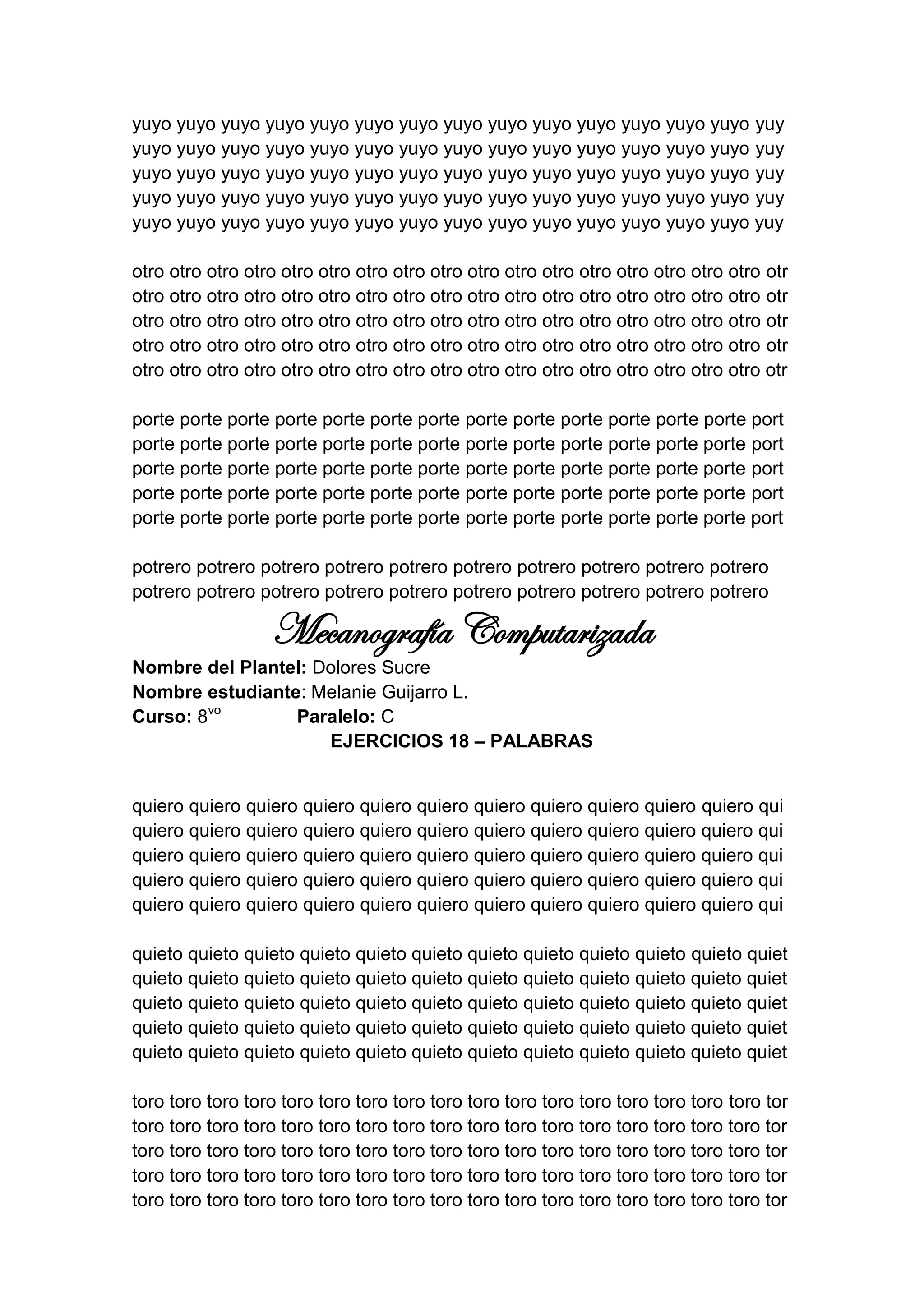 yuyo yuyo yuyo yuyo yuyo yuyo yuyo yuyo yuyo yuyo yuyo yuyo yuyo yuyo yuy
yuyo yuyo yuyo yuyo yuyo yuyo yuyo yuyo yuyo yuyo yuyo yuyo yuyo yuyo yuy
yuyo yuyo yuyo yuyo yuyo yuyo yuyo yuyo yuyo yuyo yuyo yuyo yuyo yuyo yuy
yuyo yuyo yuyo yuyo yuyo yuyo yuyo yuyo yuyo yuyo yuyo yuyo yuyo yuyo yuy
yuyo yuyo yuyo yuyo yuyo yuyo yuyo yuyo yuyo yuyo yuyo yuyo yuyo yuyo yuy

otro otro otro otro otro otro otro otro otro otro otro otro otro otro otro otro otro otr
otro otro otro otro otro otro otro otro otro otro otro otro otro otro otro otro otro otr
otro otro otro otro otro otro otro otro otro otro otro otro otro otro otro otro otro otr
otro otro otro otro otro otro otro otro otro otro otro otro otro otro otro otro otro otr
otro otro otro otro otro otro otro otro otro otro otro otro otro otro otro otro otro otr

porte porte porte porte porte porte porte porte porte porte porte porte porte port
porte porte porte porte porte porte porte porte porte porte porte porte porte port
porte porte porte porte porte porte porte porte porte porte porte porte porte port
porte porte porte porte porte porte porte porte porte porte porte porte porte port
porte porte porte porte porte porte porte porte porte porte porte porte porte port

potrero potrero potrero potrero potrero potrero potrero potrero potrero potrero
potrero potrero potrero potrero potrero potrero potrero potrero potrero potrero

                  Mecanografía Computarizada
Nombre del Plantel: Dolores Sucre
Nombre estudiante: Melanie Guijarro L.
Curso: 8vo       Paralelo: C
                     EJERCICIOS 18 – PALABRAS


quiero quiero quiero quiero quiero quiero quiero quiero quiero quiero quiero qui
quiero quiero quiero quiero quiero quiero quiero quiero quiero quiero quiero qui
quiero quiero quiero quiero quiero quiero quiero quiero quiero quiero quiero qui
quiero quiero quiero quiero quiero quiero quiero quiero quiero quiero quiero qui
quiero quiero quiero quiero quiero quiero quiero quiero quiero quiero quiero qui

quieto quieto quieto quieto quieto quieto quieto quieto quieto quieto quieto quiet
quieto quieto quieto quieto quieto quieto quieto quieto quieto quieto quieto quiet
quieto quieto quieto quieto quieto quieto quieto quieto quieto quieto quieto quiet
quieto quieto quieto quieto quieto quieto quieto quieto quieto quieto quieto quiet
quieto quieto quieto quieto quieto quieto quieto quieto quieto quieto quieto quiet

toro toro toro toro toro toro toro toro toro toro toro toro toro toro toro toro toro tor
toro toro toro toro toro toro toro toro toro toro toro toro toro toro toro toro toro tor
toro toro toro toro toro toro toro toro toro toro toro toro toro toro toro toro toro tor
toro toro toro toro toro toro toro toro toro toro toro toro toro toro toro toro toro tor
toro toro toro toro toro toro toro toro toro toro toro toro toro toro toro toro toro tor
 