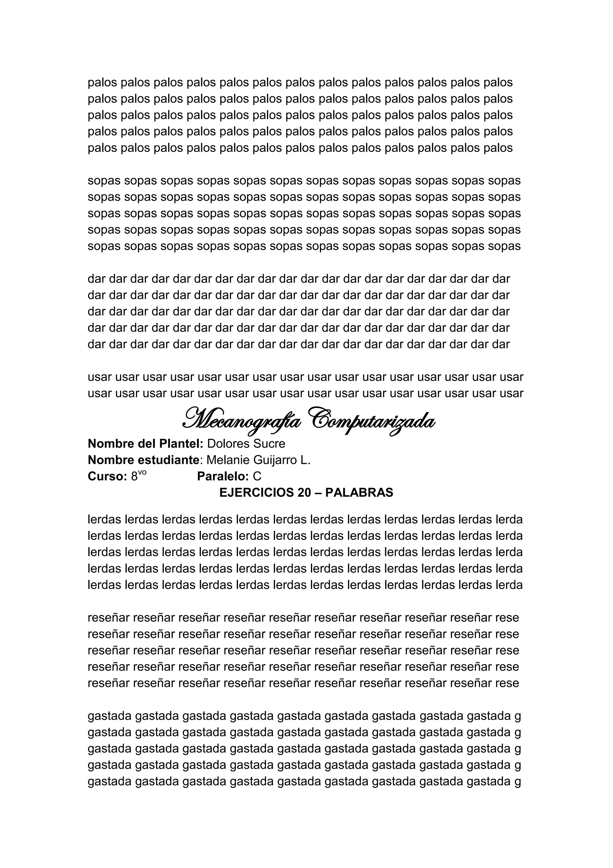 palos palos palos palos palos palos palos palos palos palos palos palos palos
palos palos palos palos palos palos palos palos palos palos palos palos palos
palos palos palos palos palos palos palos palos palos palos palos palos palos
palos palos palos palos palos palos palos palos palos palos palos palos palos
palos palos palos palos palos palos palos palos palos palos palos palos palos

sopas sopas sopas sopas sopas sopas sopas sopas sopas sopas sopas sopas
sopas sopas sopas sopas sopas sopas sopas sopas sopas sopas sopas sopas
sopas sopas sopas sopas sopas sopas sopas sopas sopas sopas sopas sopas
sopas sopas sopas sopas sopas sopas sopas sopas sopas sopas sopas sopas
sopas sopas sopas sopas sopas sopas sopas sopas sopas sopas sopas sopas

dar dar dar dar dar dar dar dar dar dar dar dar dar dar dar dar dar dar dar dar
dar dar dar dar dar dar dar dar dar dar dar dar dar dar dar dar dar dar dar dar
dar dar dar dar dar dar dar dar dar dar dar dar dar dar dar dar dar dar dar dar
dar dar dar dar dar dar dar dar dar dar dar dar dar dar dar dar dar dar dar dar
dar dar dar dar dar dar dar dar dar dar dar dar dar dar dar dar dar dar dar dar

usar usar usar usar usar usar usar usar usar usar usar usar usar usar usar usar
usar usar usar usar usar usar usar usar usar usar usar usar usar usar usar usar

                 Mecanografía Computarizada
Nombre del Plantel: Dolores Sucre
Nombre estudiante: Melanie Guijarro L.
Curso: 8vo       Paralelo: C
                     EJERCICIOS 20 – PALABRAS

lerdas lerdas lerdas lerdas lerdas lerdas lerdas lerdas lerdas lerdas lerdas lerda
lerdas lerdas lerdas lerdas lerdas lerdas lerdas lerdas lerdas lerdas lerdas lerda
lerdas lerdas lerdas lerdas lerdas lerdas lerdas lerdas lerdas lerdas lerdas lerda
lerdas lerdas lerdas lerdas lerdas lerdas lerdas lerdas lerdas lerdas lerdas lerda
lerdas lerdas lerdas lerdas lerdas lerdas lerdas lerdas lerdas lerdas lerdas lerda

reseñar reseñar reseñar reseñar reseñar reseñar reseñar reseñar reseñar rese
reseñar reseñar reseñar reseñar reseñar reseñar reseñar reseñar reseñar rese
reseñar reseñar reseñar reseñar reseñar reseñar reseñar reseñar reseñar rese
reseñar reseñar reseñar reseñar reseñar reseñar reseñar reseñar reseñar rese
reseñar reseñar reseñar reseñar reseñar reseñar reseñar reseñar reseñar rese

gastada gastada gastada gastada gastada gastada gastada gastada gastada g
gastada gastada gastada gastada gastada gastada gastada gastada gastada g
gastada gastada gastada gastada gastada gastada gastada gastada gastada g
gastada gastada gastada gastada gastada gastada gastada gastada gastada g
gastada gastada gastada gastada gastada gastada gastada gastada gastada g
 