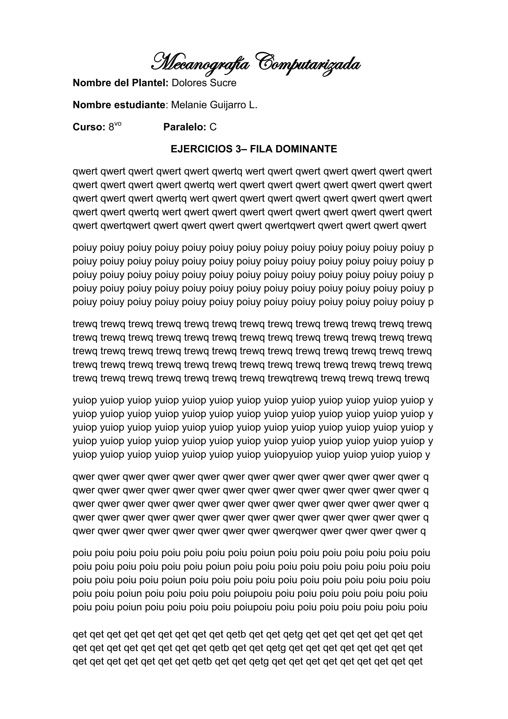 Mecanografía Computarizada
Nombre del Plantel: Dolores Sucre

Nombre estudiante: Melanie Guijarro L.

Curso: 8vo          Paralelo: C

                      EJERCICIOS 3– FILA DOMINANTE

qwert qwert qwert qwert qwert qwertq wert qwert qwert qwert qwert qwert qwert
qwert qwert qwert qwert qwertq wert qwert qwert qwert qwert qwert qwert qwert
qwert qwert qwert qwertq wert qwert qwert qwert qwert qwert qwert qwert qwert
qwert qwert qwertq wert qwert qwert qwert qwert qwert qwert qwert qwert qwert
qwert qwertqwert qwert qwert qwert qwert qwertqwert qwert qwert qwert qwert

poiuy poiuy poiuy poiuy poiuy poiuy poiuy poiuy poiuy poiuy poiuy poiuy poiuy p
poiuy poiuy poiuy poiuy poiuy poiuy poiuy poiuy poiuy poiuy poiuy poiuy poiuy p
poiuy poiuy poiuy poiuy poiuy poiuy poiuy poiuy poiuy poiuy poiuy poiuy poiuy p
poiuy poiuy poiuy poiuy poiuy poiuy poiuy poiuy poiuy poiuy poiuy poiuy poiuy p
poiuy poiuy poiuy poiuy poiuy poiuy poiuy poiuy poiuy poiuy poiuy poiuy poiuy p

trewq trewq trewq trewq trewq trewq trewq trewq trewq trewq trewq trewq trewq
trewq trewq trewq trewq trewq trewq trewq trewq trewq trewq trewq trewq trewq
trewq trewq trewq trewq trewq trewq trewq trewq trewq trewq trewq trewq trewq
trewq trewq trewq trewq trewq trewq trewq trewq trewq trewq trewq trewq trewq
trewq trewq trewq trewq trewq trewq trewq trewqtrewq trewq trewq trewq trewq

yuiop yuiop yuiop yuiop yuiop yuiop yuiop yuiop yuiop yuiop yuiop yuiop yuiop y
yuiop yuiop yuiop yuiop yuiop yuiop yuiop yuiop yuiop yuiop yuiop yuiop yuiop y
yuiop yuiop yuiop yuiop yuiop yuiop yuiop yuiop yuiop yuiop yuiop yuiop yuiop y
yuiop yuiop yuiop yuiop yuiop yuiop yuiop yuiop yuiop yuiop yuiop yuiop yuiop y
yuiop yuiop yuiop yuiop yuiop yuiop yuiop yuiopyuiop yuiop yuiop yuiop yuiop y

qwer qwer qwer qwer qwer qwer qwer qwer qwer qwer qwer qwer qwer qwer q
qwer qwer qwer qwer qwer qwer qwer qwer qwer qwer qwer qwer qwer qwer q
qwer qwer qwer qwer qwer qwer qwer qwer qwer qwer qwer qwer qwer qwer q
qwer qwer qwer qwer qwer qwer qwer qwer qwer qwer qwer qwer qwer qwer q
qwer qwer qwer qwer qwer qwer qwer qwer qwerqwer qwer qwer qwer qwer q

poiu poiu poiu poiu poiu poiu poiu poiu poiun poiu poiu poiu poiu poiu poiu poiu
poiu poiu poiu poiu poiu poiu poiun poiu poiu poiu poiu poiu poiu poiu poiu poiu
poiu poiu poiu poiu poiun poiu poiu poiu poiu poiu poiu poiu poiu poiu poiu poiu
poiu poiu poiun poiu poiu poiu poiu poiupoiu poiu poiu poiu poiu poiu poiu poiu
poiu poiu poiun poiu poiu poiu poiu poiupoiu poiu poiu poiu poiu poiu poiu poiu

qet qet qet qet qet qet qet qet qet qetb qet qet qetg qet qet qet qet qet qet qet
qet qet qet qet qet qet qet qet qetb qet qet qetg qet qet qet qet qet qet qet qet
qet qet qet qet qet qet qet qetb qet qet qetg qet qet qet qet qet qet qet qet qet
 