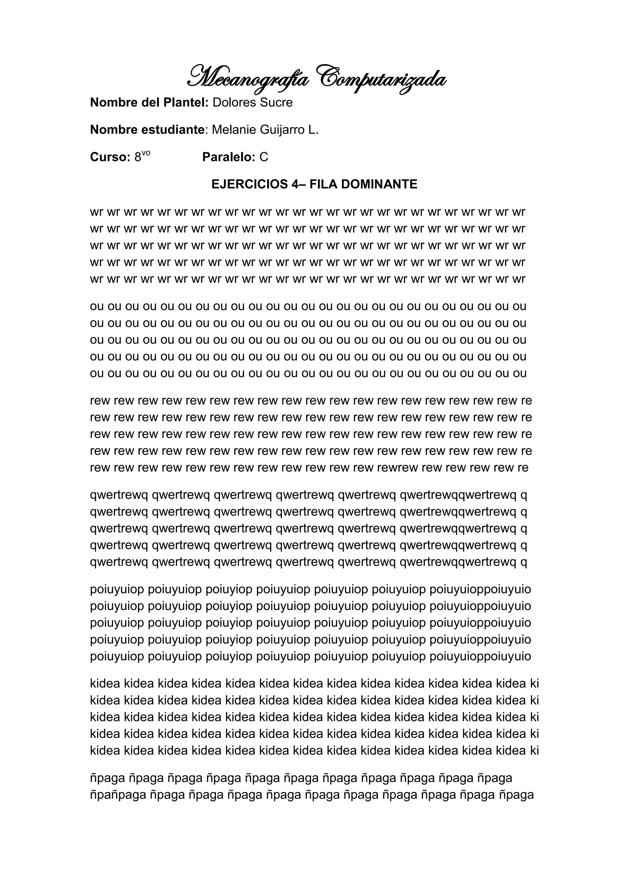 Mecanografía Computarizada
Nombre del Plantel: Dolores Sucre

Nombre estudiante: Melanie Guijarro L.

Curso: 8vo         Paralelo: C

                     EJERCICIOS 4– FILA DOMINANTE

wr wr wr wr wr wr wr wr wr wr wr wr wr wr wr wr wr wr wr wr wr wr wr wr wr wr
wr wr wr wr wr wr wr wr wr wr wr wr wr wr wr wr wr wr wr wr wr wr wr wr wr wr
wr wr wr wr wr wr wr wr wr wr wr wr wr wr wr wr wr wr wr wr wr wr wr wr wr wr
wr wr wr wr wr wr wr wr wr wr wr wr wr wr wr wr wr wr wr wr wr wr wr wr wr wr
wr wr wr wr wr wr wr wr wr wr wr wr wr wr wr wr wr wr wr wr wr wr wr wr wr wr

ou ou ou ou ou ou ou ou ou ou ou ou ou ou ou ou ou ou ou ou ou ou ou ou ou
ou ou ou ou ou ou ou ou ou ou ou ou ou ou ou ou ou ou ou ou ou ou ou ou ou
ou ou ou ou ou ou ou ou ou ou ou ou ou ou ou ou ou ou ou ou ou ou ou ou ou
ou ou ou ou ou ou ou ou ou ou ou ou ou ou ou ou ou ou ou ou ou ou ou ou ou
ou ou ou ou ou ou ou ou ou ou ou ou ou ou ou ou ou ou ou ou ou ou ou ou ou

rew rew rew rew rew rew rew rew rew rew rew rew rew rew rew rew rew rew re
rew rew rew rew rew rew rew rew rew rew rew rew rew rew rew rew rew rew re
rew rew rew rew rew rew rew rew rew rew rew rew rew rew rew rew rew rew re
rew rew rew rew rew rew rew rew rew rew rew rew rew rew rew rew rew rew re
rew rew rew rew rew rew rew rew rew rew rew rew rewrew rew rew rew rew re

qwertrewq qwertrewq qwertrewq qwertrewq qwertrewq qwertrewqqwertrewq q
qwertrewq qwertrewq qwertrewq qwertrewq qwertrewq qwertrewqqwertrewq q
qwertrewq qwertrewq qwertrewq qwertrewq qwertrewq qwertrewqqwertrewq q
qwertrewq qwertrewq qwertrewq qwertrewq qwertrewq qwertrewqqwertrewq q
qwertrewq qwertrewq qwertrewq qwertrewq qwertrewq qwertrewqqwertrewq q

poiuyuiop poiuyuiop poiuyiop poiuyuiop poiuyuiop poiuyuiop poiuyuioppoiuyuio
poiuyuiop poiuyuiop poiuyiop poiuyuiop poiuyuiop poiuyuiop poiuyuioppoiuyuio
poiuyuiop poiuyuiop poiuyiop poiuyuiop poiuyuiop poiuyuiop poiuyuioppoiuyuio
poiuyuiop poiuyuiop poiuyiop poiuyuiop poiuyuiop poiuyuiop poiuyuioppoiuyuio
poiuyuiop poiuyuiop poiuyiop poiuyuiop poiuyuiop poiuyuiop poiuyuioppoiuyuio

kidea kidea kidea kidea kidea kidea kidea kidea kidea kidea kidea kidea kidea   ki
kidea kidea kidea kidea kidea kidea kidea kidea kidea kidea kidea kidea kidea   ki
kidea kidea kidea kidea kidea kidea kidea kidea kidea kidea kidea kidea kidea   ki
kidea kidea kidea kidea kidea kidea kidea kidea kidea kidea kidea kidea kidea   ki
kidea kidea kidea kidea kidea kidea kidea kidea kidea kidea kidea kidea kidea   ki

ñpaga ñpaga ñpaga ñpaga ñpaga ñpaga ñpaga ñpaga ñpaga ñpaga ñpaga
ñpañpaga ñpaga ñpaga ñpaga ñpaga ñpaga ñpaga ñpaga ñpaga ñpaga ñpaga
 