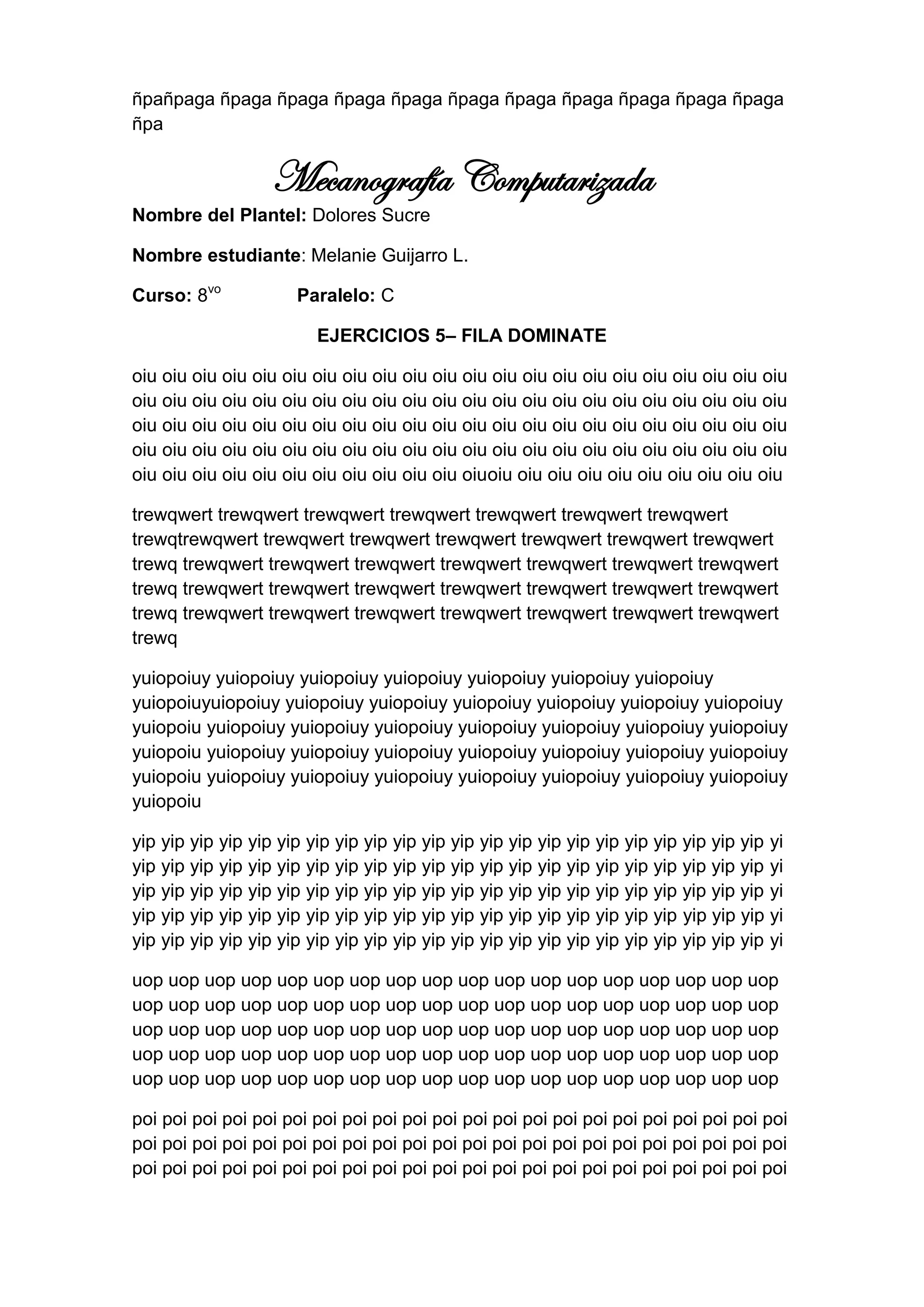 ñpañpaga ñpaga ñpaga ñpaga ñpaga ñpaga ñpaga ñpaga ñpaga ñpaga ñpaga
ñpa


                   Mecanografía Computarizada
Nombre del Plantel: Dolores Sucre

Nombre estudiante: Melanie Guijarro L.

Curso: 8vo            Paralelo: C

                         EJERCICIOS 5– FILA DOMINATE

oiu oiu oiu oiu oiu oiu oiu oiu oiu oiu oiu oiu oiu oiu oiu oiu oiu oiu oiu oiu oiu oiu
oiu oiu oiu oiu oiu oiu oiu oiu oiu oiu oiu oiu oiu oiu oiu oiu oiu oiu oiu oiu oiu oiu
oiu oiu oiu oiu oiu oiu oiu oiu oiu oiu oiu oiu oiu oiu oiu oiu oiu oiu oiu oiu oiu oiu
oiu oiu oiu oiu oiu oiu oiu oiu oiu oiu oiu oiu oiu oiu oiu oiu oiu oiu oiu oiu oiu oiu
oiu oiu oiu oiu oiu oiu oiu oiu oiu oiu oiu oiuoiu oiu oiu oiu oiu oiu oiu oiu oiu oiu

trewqwert trewqwert trewqwert trewqwert trewqwert trewqwert trewqwert
trewqtrewqwert trewqwert trewqwert trewqwert trewqwert trewqwert trewqwert
trewq trewqwert trewqwert trewqwert trewqwert trewqwert trewqwert trewqwert
trewq trewqwert trewqwert trewqwert trewqwert trewqwert trewqwert trewqwert
trewq trewqwert trewqwert trewqwert trewqwert trewqwert trewqwert trewqwert
trewq

yuiopoiuy yuiopoiuy yuiopoiuy yuiopoiuy yuiopoiuy yuiopoiuy yuiopoiuy
yuiopoiuyuiopoiuy yuiopoiuy yuiopoiuy yuiopoiuy yuiopoiuy yuiopoiuy yuiopoiuy
yuiopoiu yuiopoiuy yuiopoiuy yuiopoiuy yuiopoiuy yuiopoiuy yuiopoiuy yuiopoiuy
yuiopoiu yuiopoiuy yuiopoiuy yuiopoiuy yuiopoiuy yuiopoiuy yuiopoiuy yuiopoiuy
yuiopoiu yuiopoiuy yuiopoiuy yuiopoiuy yuiopoiuy yuiopoiuy yuiopoiuy yuiopoiuy
yuiopoiu

yip yip yip yip yip yip yip yip yip yip yip yip yip yip yip yip yip yip yip yip yip yip yi
yip yip yip yip yip yip yip yip yip yip yip yip yip yip yip yip yip yip yip yip yip yip yi
yip yip yip yip yip yip yip yip yip yip yip yip yip yip yip yip yip yip yip yip yip yip yi
yip yip yip yip yip yip yip yip yip yip yip yip yip yip yip yip yip yip yip yip yip yip yi
yip yip yip yip yip yip yip yip yip yip yip yip yip yip yip yip yip yip yip yip yip yip yi

uop uop uop uop uop uop uop uop uop uop uop uop uop uop uop uop uop uop
uop uop uop uop uop uop uop uop uop uop uop uop uop uop uop uop uop uop
uop uop uop uop uop uop uop uop uop uop uop uop uop uop uop uop uop uop
uop uop uop uop uop uop uop uop uop uop uop uop uop uop uop uop uop uop
uop uop uop uop uop uop uop uop uop uop uop uop uop uop uop uop uop uop

poi poi poi poi poi poi poi poi poi poi poi poi poi poi poi poi poi poi poi poi poi poi
poi poi poi poi poi poi poi poi poi poi poi poi poi poi poi poi poi poi poi poi poi poi
poi poi poi poi poi poi poi poi poi poi poi poi poi poi poi poi poi poi poi poi poi poi
 