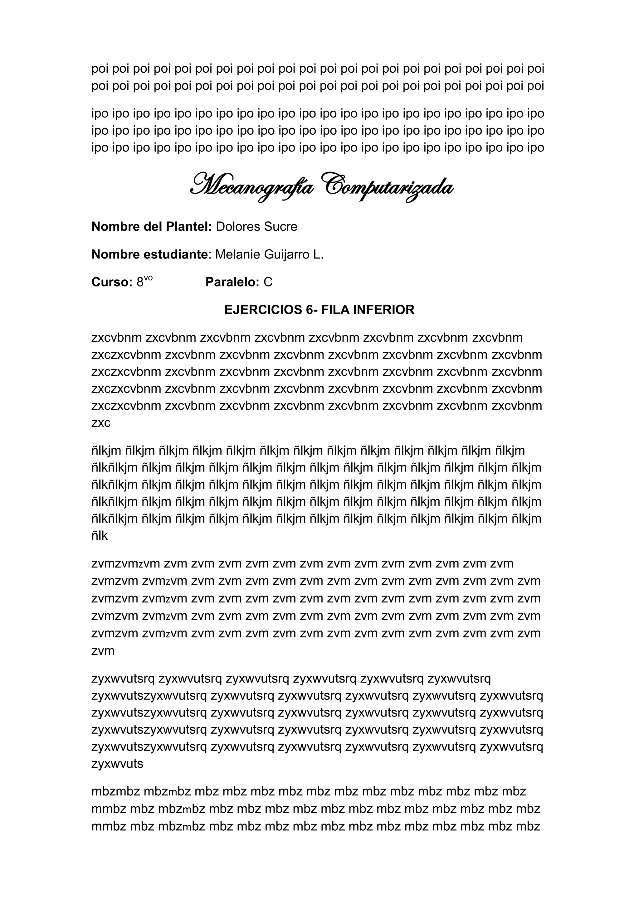 poi poi poi poi poi poi poi poi poi poi poi poi poi poi poi poi poi poi poi poi poi poi
poi poi poi poi poi poi poi poi poi poi poi poi poi poi poi poi poi poi poi poi poi poi

ipo ipo ipo ipo ipo ipo ipo ipo ipo ipo ipo ipo ipo ipo ipo ipo ipo ipo ipo ipo ipo ipo
ipo ipo ipo ipo ipo ipo ipo ipo ipo ipo ipo ipo ipo ipo ipo ipo ipo ipo ipo ipo ipo ipo
ipo ipo ipo ipo ipo ipo ipo ipo ipo ipo ipo ipo ipo ipo ipo ipo ipo ipo ipo ipo ipo ipo


                  Mecanografía Computarizada
Nombre del Plantel: Dolores Sucre

Nombre estudiante: Melanie Guijarro L.

Curso: 8vo           Paralelo: C

                         EJERCICIOS 6- FILA INFERIOR

zxcvbnm zxcvbnm zxcvbnm zxcvbnm zxcvbnm zxcvbnm zxcvbnm zxcvbnm
zxczxcvbnm zxcvbnm zxcvbnm zxcvbnm zxcvbnm zxcvbnm zxcvbnm zxcvbnm
zxczxcvbnm zxcvbnm zxcvbnm zxcvbnm zxcvbnm zxcvbnm zxcvbnm zxcvbnm
zxczxcvbnm zxcvbnm zxcvbnm zxcvbnm zxcvbnm zxcvbnm zxcvbnm zxcvbnm
zxczxcvbnm zxcvbnm zxcvbnm zxcvbnm zxcvbnm zxcvbnm zxcvbnm zxcvbnm
zxc

ñlkjm ñlkjm ñlkjm ñlkjm ñlkjm ñlkjm ñlkjm ñlkjm ñlkjm ñlkjm ñlkjm ñlkjm ñlkjm
ñlkñlkjm ñlkjm ñlkjm ñlkjm ñlkjm ñlkjm ñlkjm ñlkjm ñlkjm ñlkjm ñlkjm ñlkjm ñlkjm
ñlkñlkjm ñlkjm ñlkjm ñlkjm ñlkjm ñlkjm ñlkjm ñlkjm ñlkjm ñlkjm ñlkjm ñlkjm ñlkjm
ñlkñlkjm ñlkjm ñlkjm ñlkjm ñlkjm ñlkjm ñlkjm ñlkjm ñlkjm ñlkjm ñlkjm ñlkjm ñlkjm
ñlkñlkjm ñlkjm ñlkjm ñlkjm ñlkjm ñlkjm ñlkjm ñlkjm ñlkjm ñlkjm ñlkjm ñlkjm ñlkjm
ñlk

zvmzvmzvm zvm zvm zvm zvm zvm zvm zvm zvm zvm zvm zvm zvm zvm
zvmzvm zvmzvm zvm zvm zvm zvm zvm zvm zvm zvm zvm zvm zvm zvm zvm
zvmzvm zvmzvm zvm zvm zvm zvm zvm zvm zvm zvm zvm zvm zvm zvm zvm
zvmzvm zvmzvm zvm zvm zvm zvm zvm zvm zvm zvm zvm zvm zvm zvm zvm
zvmzvm zvmzvm zvm zvm zvm zvm zvm zvm zvm zvm zvm zvm zvm zvm zvm
zvm

zyxwvutsrq zyxwvutsrq zyxwvutsrq zyxwvutsrq zyxwvutsrq zyxwvutsrq
zyxwvutszyxwvutsrq zyxwvutsrq zyxwvutsrq zyxwvutsrq zyxwvutsrq zyxwvutsrq
zyxwvutszyxwvutsrq zyxwvutsrq zyxwvutsrq zyxwvutsrq zyxwvutsrq zyxwvutsrq
zyxwvutszyxwvutsrq zyxwvutsrq zyxwvutsrq zyxwvutsrq zyxwvutsrq zyxwvutsrq
zyxwvutszyxwvutsrq zyxwvutsrq zyxwvutsrq zyxwvutsrq zyxwvutsrq zyxwvutsrq
zyxwvuts

mbzmbz mbzmbz mbz mbz mbz mbz mbz mbz mbz mbz mbz mbz mbz mbz
mmbz mbz mbzmbz mbz mbz mbz mbz mbz mbz mbz mbz mbz mbz mbz mbz
mmbz mbz mbzmbz mbz mbz mbz mbz mbz mbz mbz mbz mbz mbz mbz mbz
 