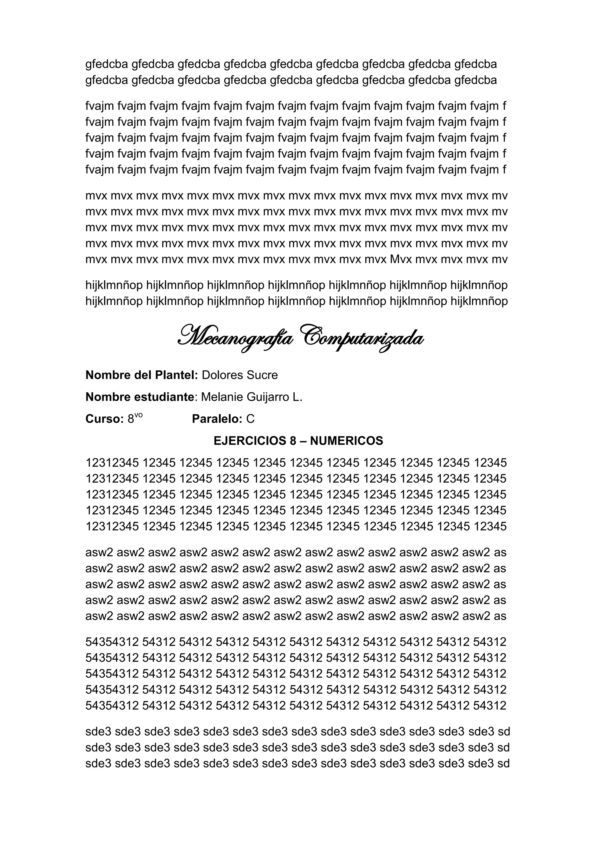gfedcba gfedcba gfedcba gfedcba gfedcba gfedcba gfedcba gfedcba gfedcba
gfedcba gfedcba gfedcba gfedcba gfedcba gfedcba gfedcba gfedcba gfedcba

fvajm fvajm fvajm fvajm fvajm fvajm fvajm fvajm fvajm fvajm fvajm fvajm fvajm   f
fvajm fvajm fvajm fvajm fvajm fvajm fvajm fvajm fvajm fvajm fvajm fvajm fvajm   f
fvajm fvajm fvajm fvajm fvajm fvajm fvajm fvajm fvajm fvajm fvajm fvajm fvajm   f
fvajm fvajm fvajm fvajm fvajm fvajm fvajm fvajm fvajm fvajm fvajm fvajm fvajm   f
fvajm fvajm fvajm fvajm fvajm fvajm fvajm fvajm fvajm fvajm fvajm fvajm fvajm   f

mvx mvx mvx mvx mvx mvx mvx mvx mvx mvx mvx mvx mvx mvx mvx mvx mv
mvx mvx mvx mvx mvx mvx mvx mvx mvx mvx mvx mvx mvx mvx mvx mvx mv
mvx mvx mvx mvx mvx mvx mvx mvx mvx mvx mvx mvx mvx mvx mvx mvx mv
mvx mvx mvx mvx mvx mvx mvx mvx mvx mvx mvx mvx mvx mvx mvx mvx mv
mvx mvx mvx mvx mvx mvx mvx mvx mvx mvx mvx mvx Mvx mvx mvx mvx mv

hijklmnñop hijklmnñop hijklmnñop hijklmnñop hijklmnñop hijklmnñop hijklmnñop
hijklmnñop hijklmnñop hijklmnñop hijklmnñop hijklmnñop hijklmnñop hijklmnñop


                Mecanografía Computarizada
Nombre del Plantel: Dolores Sucre
Nombre estudiante: Melanie Guijarro L.
Curso: 8vo         Paralelo: C
                       EJERCICIOS 8 – NUMERICOS
12312345 12345 12345 12345 12345 12345 12345 12345 12345 12345 12345
12312345 12345 12345 12345 12345 12345 12345 12345 12345 12345 12345
12312345 12345 12345 12345 12345 12345 12345 12345 12345 12345 12345
12312345 12345 12345 12345 12345 12345 12345 12345 12345 12345 12345
12312345 12345 12345 12345 12345 12345 12345 12345 12345 12345 12345

asw2 asw2 asw2 asw2 asw2 asw2 asw2 asw2 asw2 asw2 asw2 asw2 asw2 as
asw2 asw2 asw2 asw2 asw2 asw2 asw2 asw2 asw2 asw2 asw2 asw2 asw2 as
asw2 asw2 asw2 asw2 asw2 asw2 asw2 asw2 asw2 asw2 asw2 asw2 asw2 as
asw2 asw2 asw2 asw2 asw2 asw2 asw2 asw2 asw2 asw2 asw2 asw2 asw2 as
asw2 asw2 asw2 asw2 asw2 asw2 asw2 asw2 asw2 asw2 asw2 asw2 asw2 as

54354312 54312 54312 54312 54312 54312 54312 54312 54312 54312 54312
54354312 54312 54312 54312 54312 54312 54312 54312 54312 54312 54312
54354312 54312 54312 54312 54312 54312 54312 54312 54312 54312 54312
54354312 54312 54312 54312 54312 54312 54312 54312 54312 54312 54312
54354312 54312 54312 54312 54312 54312 54312 54312 54312 54312 54312

sde3 sde3 sde3 sde3 sde3 sde3 sde3 sde3 sde3 sde3 sde3 sde3 sde3 sde3 sd
sde3 sde3 sde3 sde3 sde3 sde3 sde3 sde3 sde3 sde3 sde3 sde3 sde3 sde3 sd
sde3 sde3 sde3 sde3 sde3 sde3 sde3 sde3 sde3 sde3 sde3 sde3 sde3 sde3 sd
 