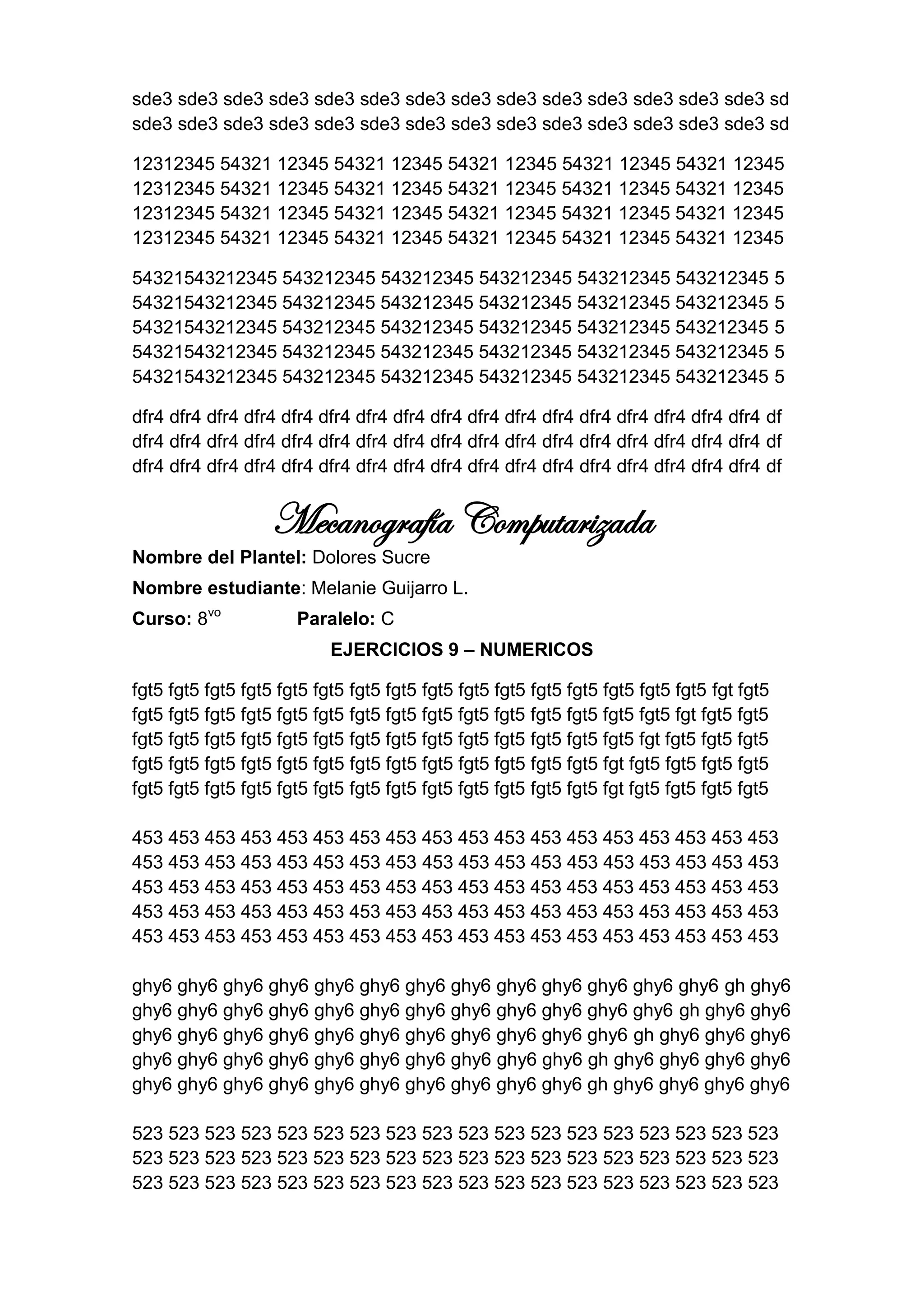 sde3 sde3 sde3 sde3 sde3 sde3 sde3 sde3 sde3 sde3 sde3 sde3 sde3 sde3 sd
sde3 sde3 sde3 sde3 sde3 sde3 sde3 sde3 sde3 sde3 sde3 sde3 sde3 sde3 sd

12312345 54321 12345 54321 12345 54321 12345 54321 12345 54321 12345
12312345 54321 12345 54321 12345 54321 12345 54321 12345 54321 12345
12312345 54321 12345 54321 12345 54321 12345 54321 12345 54321 12345
12312345 54321 12345 54321 12345 54321 12345 54321 12345 54321 12345

54321543212345 543212345 543212345 543212345 543212345 543212345                           5
54321543212345 543212345 543212345 543212345 543212345 543212345                           5
54321543212345 543212345 543212345 543212345 543212345 543212345                           5
54321543212345 543212345 543212345 543212345 543212345 543212345                           5
54321543212345 543212345 543212345 543212345 543212345 543212345                           5

dfr4 dfr4 dfr4 dfr4 dfr4 dfr4 dfr4 dfr4 dfr4 dfr4 dfr4 dfr4 dfr4 dfr4 dfr4 dfr4 dfr4 df
dfr4 dfr4 dfr4 dfr4 dfr4 dfr4 dfr4 dfr4 dfr4 dfr4 dfr4 dfr4 dfr4 dfr4 dfr4 dfr4 dfr4 df
dfr4 dfr4 dfr4 dfr4 dfr4 dfr4 dfr4 dfr4 dfr4 dfr4 dfr4 dfr4 dfr4 dfr4 dfr4 dfr4 dfr4 df


                   Mecanografía Computarizada
Nombre del Plantel: Dolores Sucre
Nombre estudiante: Melanie Guijarro L.
Curso: 8vo            Paralelo: C
                           EJERCICIOS 9 – NUMERICOS

fgt5 fgt5 fgt5 fgt5 fgt5 fgt5 fgt5 fgt5 fgt5 fgt5 fgt5 fgt5 fgt5 fgt5 fgt5 fgt5 fgt fgt5
fgt5 fgt5 fgt5 fgt5 fgt5 fgt5 fgt5 fgt5 fgt5 fgt5 fgt5 fgt5 fgt5 fgt5 fgt5 fgt fgt5 fgt5
fgt5 fgt5 fgt5 fgt5 fgt5 fgt5 fgt5 fgt5 fgt5 fgt5 fgt5 fgt5 fgt5 fgt5 fgt fgt5 fgt5 fgt5
fgt5 fgt5 fgt5 fgt5 fgt5 fgt5 fgt5 fgt5 fgt5 fgt5 fgt5 fgt5 fgt5 fgt fgt5 fgt5 fgt5 fgt5
fgt5 fgt5 fgt5 fgt5 fgt5 fgt5 fgt5 fgt5 fgt5 fgt5 fgt5 fgt5 fgt5 fgt fgt5 fgt5 fgt5 fgt5

453 453 453 453 453 453 453 453 453 453 453 453 453 453 453 453 453 453
453 453 453 453 453 453 453 453 453 453 453 453 453 453 453 453 453 453
453 453 453 453 453 453 453 453 453 453 453 453 453 453 453 453 453 453
453 453 453 453 453 453 453 453 453 453 453 453 453 453 453 453 453 453
453 453 453 453 453 453 453 453 453 453 453 453 453 453 453 453 453 453

ghy6 ghy6 ghy6 ghy6 ghy6 ghy6 ghy6 ghy6 ghy6 ghy6 ghy6 ghy6 ghy6 gh ghy6
ghy6 ghy6 ghy6 ghy6 ghy6 ghy6 ghy6 ghy6 ghy6 ghy6 ghy6 ghy6 gh ghy6 ghy6
ghy6 ghy6 ghy6 ghy6 ghy6 ghy6 ghy6 ghy6 ghy6 ghy6 ghy6 gh ghy6 ghy6 ghy6
ghy6 ghy6 ghy6 ghy6 ghy6 ghy6 ghy6 ghy6 ghy6 ghy6 gh ghy6 ghy6 ghy6 ghy6
ghy6 ghy6 ghy6 ghy6 ghy6 ghy6 ghy6 ghy6 ghy6 ghy6 gh ghy6 ghy6 ghy6 ghy6

523 523 523 523 523 523 523 523 523 523 523 523 523 523 523 523 523 523
523 523 523 523 523 523 523 523 523 523 523 523 523 523 523 523 523 523
523 523 523 523 523 523 523 523 523 523 523 523 523 523 523 523 523 523
 