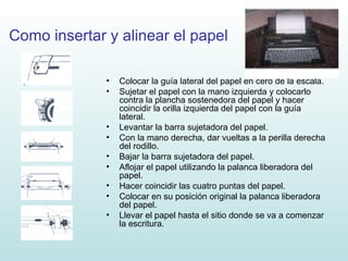 Como insertar y alinear el papel Colocar la guía lateral del papel en cero de la escala. Sujetar el papel con la mano izquierda y colocarlo contra la plancha sostenedora del papel y hacer coincidir la orilla izquierda del papel con la guía lateral. Levantar la barra sujetadora del papel. Con la mano derecha, dar vueltas a la perilla derecha del rodillo. Bajar la barra sujetadora del papel. Aflojar el papel utilizando la palanca liberadora del papel. Hacer coincidir las cuatro puntas del papel. Colocar en su posición original la palanca liberadora del papel. Llevar el papel hasta el sitio donde se va a comenzar la escritura. 