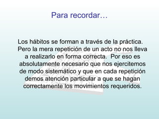 Para recordar… Los hábitos se forman a través de la práctica.  Pero la mera repetición de un acto no nos lleva a realizarlo en forma correcta.  Por eso es absolutamente necesario que nos ejercitemos de modo sistemático y que en cada repetición demos atención particular a que se hagan correctamente los movimientos requeridos. 