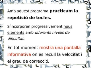 Amb aquest programa practicam la
repetició de tecles.

S'incorporen progressivament nous
elements amb diferents nivells de
dificultat.

En tot moment mostra una pantalla
informativa on es recull la velocitat i
el grau de correcció.
 