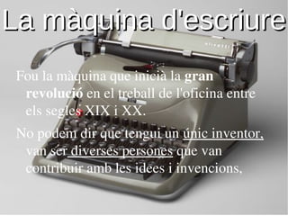 La màquina d'escriure
 Fou la màquina que inicià la gran
  revolució en el treball de l'oficina entre
  els segles XIX i XX.
 No podem dir que tengui un únic inventor,
  van ser diverses persones que van
  contribuir amb les idees i invencions,
 