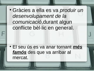 
    Gràcies a ella es va produir un
    desenvolupament de la
    comunicació,durant algun
    conflicte bèl·lic en general.



    El seu ús es va anar tornant més
    famós des que va arribar al
    mercat.
 