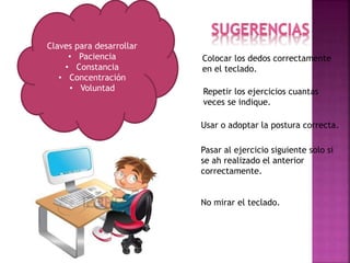 Colocar los dedos correctamente
en el teclado.
Repetir los ejercicios cuantas
veces se indique.
Usar o adoptar la postura correcta.
Pasar al ejercicio siguiente solo si
se ah realizado el anterior
correctamente.
No mirar el teclado.
Claves para desarrollar
• Paciencia
• Constancia
• Concentración
• Voluntad
 