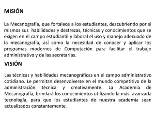 MISIÓN
La Mecanografía, que fortalece a los estudiantes, descubriendo por si
mismos sus habilidades y destrezas, técnicas y conocimientos que se
exigen en el campo estudiantil y laboral el uso y manejo adecuado de
la mecanografía, así como la necesidad de conocer y aplicar los
programas modernos de Computación para facilitar el trabajo
administrativo y de las secretarias.
VISIÓN
Las técnicas y habilidades mecanográficas en el campo administrativo
cotidiano. Le permitan desenvolverse en el mundo competitivo de la
administración técnica y creativamente. La Academia de
Mecanografía, brindará los conocimientos utilizando la más avanzada
tecnología, para que los estudiantes de nuestra academia sean
actualizados constantemente.
 
