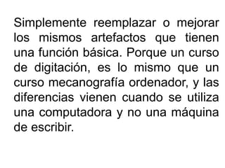 Simplemente reemplazar o mejorar
los mismos artefactos que tienen
una función básica. Porque un curso
de digitación, es lo mismo que un
curso mecanografía ordenador, y las
diferencias vienen cuando se utiliza
una computadora y no una máquina
de escribir.
 