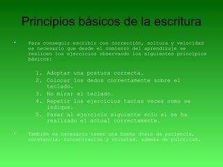Principios básicos de la escritura
• Para conseguir escribir con corrección, soltura y velocidad
es necesario que desde el comienzo del aprendizaje se
realicen los ejercicios observando los siguientes principios
básicos:
1. Adoptar una postura correcta.
2. Colocar los dedos correctamente sobre el
teclado.
3. No mirar el teclado.
4. Repetir los ejercicios tantas veces como se
indique.
5. Pasar al ejercicio siguiente solo si se ha
realizado el actual correctamente.
• También es necesario tener una buena dosis de paciencia,
constancia, concentración y voluntad, además de pulcritud.
 