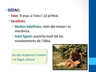 • DÍDAC:	
  
•  Edat:	
  9	
  anys	
  a	
  l’inici	
  i	
  13	
  al	
  ﬁnal.	
  
•  Qualitats:	
  
•  Moltes	
  habilitats:	
  món	
  del	
  motor	
  i	
  la	
  
mecànica.	
  
•  Intel·∙ligent:	
  assimila	
  molt	
  bé	
  els	
  
coneixements	
  de	
  l’Alba.	
  
	
  
	
  
Els	
  dos	
  respecten	
  l’entorn	
  	
  
i	
  el	
  llegat	
  cultural	
  
 