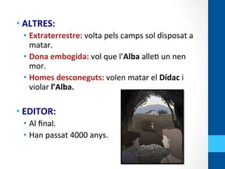 • ALTRES:	
  
•  Extraterrestre:	
  volta	
  pels	
  camps	
  sol	
  disposat	
  a	
  
matar.	
  	
  
•  Dona	
  embogida:	
  vol	
  que	
  l’Alba	
  alle<	
  un	
  nen	
  
mor.	
  
•  Homes	
  desconeguts:	
  volen	
  matar	
  el	
  Dídac	
  i	
  
violar	
  l’Alba.	
  
	
  
• EDITOR:	
  	
  
•  Al	
  ﬁnal.	
  	
  
•  Han	
  passat	
  4000	
  anys.	
  
	
  
 