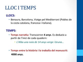 LLOC	
  I	
  TEMPS	
  
LLOCS:	
  
•  Benaura,	
  Barcelona,	
  Viatge	
  pel	
  Mediterrani	
  (Pobles	
  de	
  
la	
  costa	
  catalana,	
  francesa	
  i	
  italiana).	
  
	
  
TEMPS:	
  
•  Temps	
  narraWu:	
  Transcorren	
  4	
  anys.	
  Es	
  dedueix	
  a	
  
par<r	
  de	
  l’inici	
  de	
  cada	
  quadern:	
  
•  L’Alba	
  una	
  noia	
  de	
  14	
  anys	
  verge	
  i	
  bruna…	
  
	
  
•  Temps	
  entre	
  la	
  història	
  i	
  la	
  troballa	
  del	
  manuscrit:	
  	
  
	
  	
  	
  	
  4000	
  anys.	
  
 
