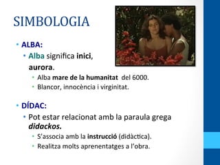 SIMBOLOGIA	
  
•  ALBA:	
  
•  Alba	
  signiﬁca	
  inici,	
  	
  
	
  	
  	
  aurora.	
  
•  Alba	
  mare	
  de	
  la	
  humanitat	
  	
  del	
  6000.	
  
•  Blancor,	
  innocència	
  i	
  virginitat.	
  
	
  
•  DÍDAC:	
  
•  Pot	
  estar	
  relacionat	
  amb	
  la	
  paraula	
  grega	
  
didackos.	
  
•  S’associa	
  amb	
  la	
  instrucció	
  (didàc<ca).	
  
•  Realitza	
  molts	
  aprenentatges	
  a	
  l’obra.	
  
 