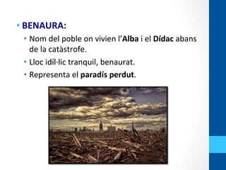 • BENAURA:	
  
•  Nom	
  del	
  poble	
  on	
  vivien	
  l’Alba	
  i	
  el	
  Dídac	
  abans	
  
de	
  la	
  catàstrofe.	
  
•  Lloc	
  idíl·∙lic	
  tranquil,	
  benaurat.	
  
•  Representa	
  el	
  paradís	
  perdut.	
  
 