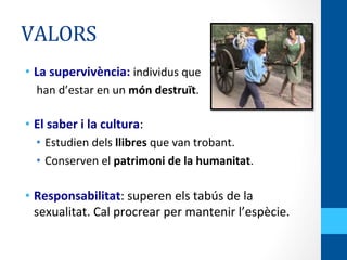 VALORS	
  
•  La	
  supervivència:	
  individus	
  que	
  	
  
	
  	
  	
  	
  han	
  d’estar	
  en	
  un	
  món	
  destruït.	
  
	
  
•  El	
  saber	
  i	
  la	
  cultura:	
  
•  Estudien	
  dels	
  llibres	
  que	
  van	
  trobant.	
  	
  
•  Conserven	
  el	
  patrimoni	
  de	
  la	
  humanitat.	
  
	
  
•  Responsabilitat:	
  superen	
  els	
  tabús	
  de	
  la	
  
sexualitat.	
  Cal	
  procrear	
  per	
  mantenir	
  l’espècie.	
  	
  
 