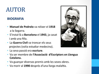 AUTOR	
  
BIOGRAFIA	
  
	
  
•  Manuel	
  de	
  Pedrolo	
  va	
  néixer	
  el	
  1918	
  	
  
	
  	
  	
  	
  a	
  la	
  Segarra.	
  
•  S’instal·∙là	
  a	
  Barcelona	
  el	
  1943,	
  ja	
  casat	
  	
  
	
  	
  	
  i	
  amb	
  una	
  ﬁlla.	
  
•  La	
  Guerra	
  Civil	
  va	
  troncar	
  els	
  seus	
  	
  
	
  	
  	
  projectes	
  (volia	
  estudiar	
  medecina).	
  
•  La	
  seva	
  passió	
  era	
  escriure.	
  
•  Va	
  ser	
  membre	
  de	
  l’Associació	
  	
  d’Escriptors	
  en	
  Llengua	
  
Catalana.	
  
•  Va	
  guanyar	
  diversos	
  premis	
  amb	
  les	
  seves	
  obres.	
  
•  Va	
  morir	
  al	
  1990	
  després	
  d’una	
  llarga	
  malal<a.	
  
 