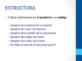 ESTRUCTURA	
  
•  L’obra	
  s’estructura	
  en	
  5	
  quaderns	
  i	
  un	
  epíleg:	
  
	
  
•  Quadern	
  de	
  la	
  destrucció	
  i	
  la	
  salvació	
  
•  Quadern	
  de	
  la	
  por	
  i	
  de	
  l'estrany	
  
•  Quadern	
  de	
  la	
  sor<da	
  i	
  de	
  la	
  conservació	
  
•  Quadern	
  del	
  viatge	
  i	
  de	
  l'amor	
  
•  Quadern	
  de	
  la	
  vida	
  i	
  de	
  la	
  mort	
  
•  És	
  l’Alba	
  la	
  mare	
  de	
  la	
  humanitat	
  actual?	
  
 