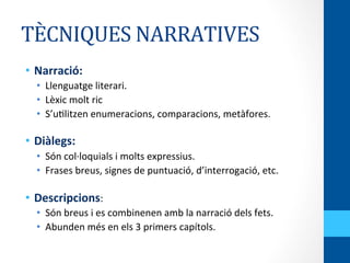 TÈCNIQUES	
  NARRATIVES	
  
•  Narració:	
  
•  Llenguatge	
  literari.	
  
•  Lèxic	
  molt	
  ric	
  
•  S’u<litzen	
  enumeracions,	
  comparacions,	
  metàfores.	
  
	
  
•  Diàlegs:	
  
•  Són	
  col·∙loquials	
  i	
  molts	
  expressius.	
  
•  Frases	
  breus,	
  signes	
  de	
  puntuació,	
  d’interrogació,	
  etc.	
  
	
  
•  Descripcions:	
  
•  Són	
  breus	
  i	
  es	
  combinenen	
  amb	
  la	
  narració	
  dels	
  fets.	
  
•  Abunden	
  més	
  en	
  els	
  3	
  primers	
  capítols.	
  
 