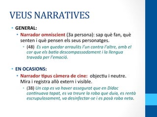 VEUS	
  NARRATIVES	
  
•  GENERAL:	
  	
  
•  Narrador	
  omniscient	
  (3a	
  persona):	
  sap	
  què	
  fan,	
  què	
  
senten	
  i	
  què	
  pensen	
  els	
  seus	
  personatges.	
  
•  (48)	
  	
  Es	
  van	
  quedar	
  arraulits	
  l’un	
  contra	
  l’altre,	
  amb	
  el	
  
cor	
  que	
  els	
  ba5a	
  descompassadament	
  i	
  la	
  llengua	
  
travada	
  per	
  l’emoció.	
  
	
  
•  EN	
  OCASIONS:	
  	
  
•  Narrador	
  Wpus	
  càmera	
  de	
  cine:	
  	
  objec<u	
  i	
  neutre.	
  
Mira	
  i	
  registra	
  allò	
  extern	
  i	
  visible.	
  
•  (38)	
  Un	
  cop	
  es	
  va	
  haver	
  assegurat	
  que	
  en	
  Dídac	
  
con5nuava	
  tapat,	
  es	
  va	
  treure	
  la	
  roba	
  que	
  duia,	
  es	
  rentà	
  
escrupulosament,	
  va	
  desinfectar-­‐se	
  i	
  es	
  posà	
  roba	
  neta.	
  
 