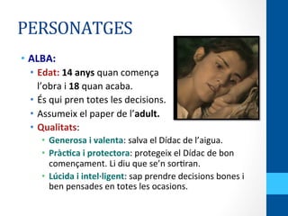 PERSONATGES	
  
•  ALBA:	
  
•  Edat:	
  14	
  anys	
  quan	
  comença	
  
	
  	
  	
  l’obra	
  i	
  18	
  quan	
  acaba.	
  
•  És	
  qui	
  pren	
  totes	
  les	
  decisions.	
  
•  Assumeix	
  el	
  paper	
  de	
  l’adult.	
  
•  Qualitats:	
  
•  Generosa	
  i	
  valenta:	
  salva	
  el	
  Dídac	
  de	
  l’aigua.	
  
•  PràcWca	
  i	
  protectora:	
  protegeix	
  el	
  Dídac	
  de	
  bon	
  
començament.	
  Li	
  diu	
  que	
  se’n	
  sor<ran.	
  
•  Lúcida	
  i	
  intel·∙ligent:	
  sap	
  prendre	
  decisions	
  bones	
  i	
  
ben	
  pensades	
  en	
  totes	
  les	
  ocasions.	
  
 
