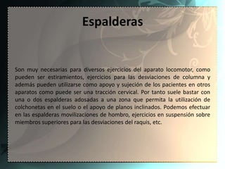 Espalderas


Son muy necesarias para diversos ejercicios del aparato locomotor, como
pueden ser estiramientos, ejercicios para las desviaciones de columna y
además pueden utilizarse como apoyo y sujeción de los pacientes en otros
aparatos como puede ser una tracción cervical. Por tanto suele bastar con
una o dos espalderas adosadas a una zona que permita la utilización de
colchonetas en el suelo o el apoyo de planos inclinados. Podemos efectuar
en las espalderas movilizaciones de hombro, ejercicios en suspensión sobre
miembros superiores para las desviaciones del raquis, etc.
 
